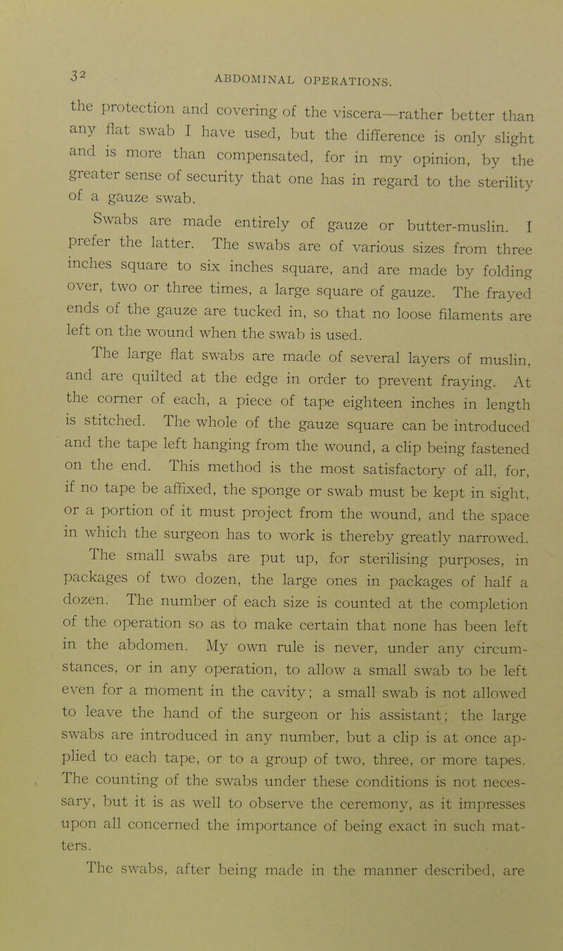 the protection and covering of the viscera-rather better than any flat swab I have used, but the difference is only slight and is more than compensated, for in my opinion, by the greater sense of security that one has in regard to the sterility of a gauze swab. Swabs are made entirely of gauze or butter-muslin. I prefer the latter. The swabs are of various sizes from three mches square to six inches square, and are made by folding over, two or three times, a large square of gauze. The frayed ends of the gauze are tucked in, so that no loose filaments are left on the wound when the swab is used. The large flat swabs are made of several layers of muslin, and are quilted at the edge in order to prevent fraying. At the corner of each, a piece of tape eighteen inches in length IS stitched. The whole of the gauze square can be introduced and the tape left hanging from the wound, a cHp being fastened on the end. This method is the most satisfactory of all, for, if no tape be affixed, the sponge or swab must be kept in sight, or a portion of it must project from the wound, and the space in which the surgeon has to work is thereby greatly narrowed. The small swabs are put up, for sterilising purposes, in packages of two dozen, the large ones in packages of half a dozen. The number of each size is counted at the completion of the operation so as to make certain that none has been left in the abdomen. My own rule is never, under any circum- stances, or in any operation, to allow a small swab to be left even for a moment in the cavity; a small swab is not allowed to leave the hand of the surgeon or his assistant; the large swabs are introduced in any number, but a clip is at once ap- plied to each tape, or to a group of two, three, or more tapes. The counting of the swabs under these conditions is not neces- sary, but it is as well to observe the ceremony, as it impresses upon all concerned the importance of being exact in such mat- ters. The swabs, after being made in the manner described, are