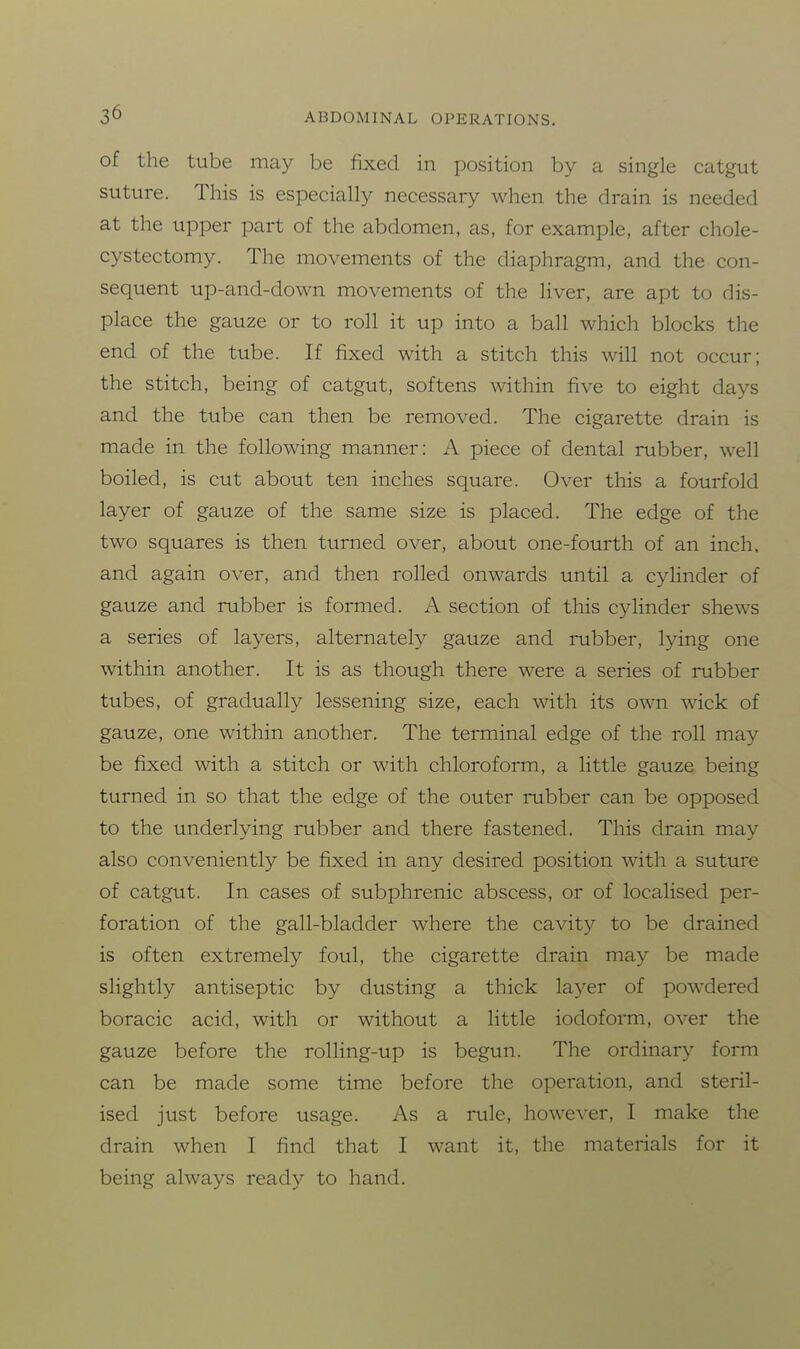 of the tube may be fixed in position by a single catgut suture. This is especially necessary when the drain is needed at the upper part of the abdomen, as, for example, after chole- cystectomy. The movements of the diaphragm, and the con- sequent up-and-down movements of the liver, are apt to dis- place the gauze or to roll it up into a ball which blocks the end of the tube. If fixed with a stitch this will not occur; the stitch, being of catgut, softens within five to eight days and the tube can then be removed. The cigarette drain is made in the following manner: A piece of dental rubber, well boiled, is cut about ten inches square. Over this a fourfold layer of gauze of the same size is placed. The edge of the two squares is then turned over, about one-fourth of an inch, and again over, and then rolled onwards until a cylinder of gauze and rubber is formed. A section of this cylinder shews a series of layers, alternately gauze and rubber, lying one within another. It is as though there were a series of rubber tubes, of gradually lessening size, each with its own wick of gauze, one within another. The terminal edge of the roll may be fixed with a stitch or with chloroform, a little gauze being turned in so that the edge of the outer rubber can be opposed to the underlying rubber and there fastened. This drain may also conveniently be fixed in any desired position with a suture of catgut. In cases of subphrenic abscess, or of localised per- foration of the gall-bladder where the cavity to be drained is often extremely foul, the cigarette drain may be made slightly antiseptic by dusting a thick layer of powdered boracic acid, with or without a little iodoform, over the gauze before the rolling-up is begun. The ordinary form can be made some time before the operation, and steril- ised just before usage. As a rule, however, I make the drain when I find that I want it, the materials for it being always ready to hand.