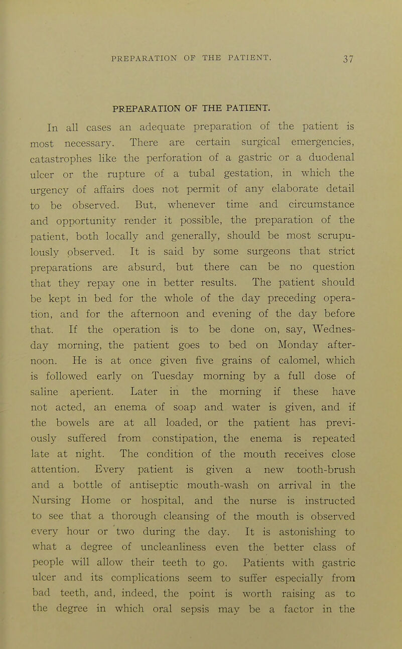 PREPARATION OF THE PATIENT. In all cases an adequate preparation of the patient is most necessary. There are certain surgical emergencies, catastrophes Hke the perforation of a gastric or a duodenal ulcer or the rupture of a tubal gestation, in which the urgency of affairs does not permit of any elaborate detail to be observed. But, whenever time and circumstance and opportunity render it possible, the preparation of the patient, both locally and generally, should be most scrupu- lously observed. It is said by some surgeons that strict preparations are absurd, but there can be no question that they repay one in better results. The patient should be kept in bed for the whole of the day preceding opera- tion, and for the afternoon and evening of the day before that. If the operation is to be done on, say, Wednes- day morning, the patient goes to bed on Monday after- noon. He is at once given five grains of calomel, which is followed early on Tuesday morning by a full dose of saline aperient. Later in the morning if these have not acted, an enema of soap and water is given, and if the bowels are at all loaded, or the patient has previ- ously suffered from constipation, the enema is repeated late at night. The condition of the mouth receives close attention. Every patient is given a new tooth-brush and a bottle of antiseptic mouth-wash on arrival in the Nursing Home or hospital, and the nurse is instructed to see that a thorough cleansing of the mouth is observed every hour or two during the day. It is astonishing to what a degree of uncleanliness even the better class of people will allow their teeth to go. Patients with gastric ulcer and its complications seem to suffer especially from bad teeth, and, indeed, the point is worth raising as to the degree in which oral sepsis may be a factor in the