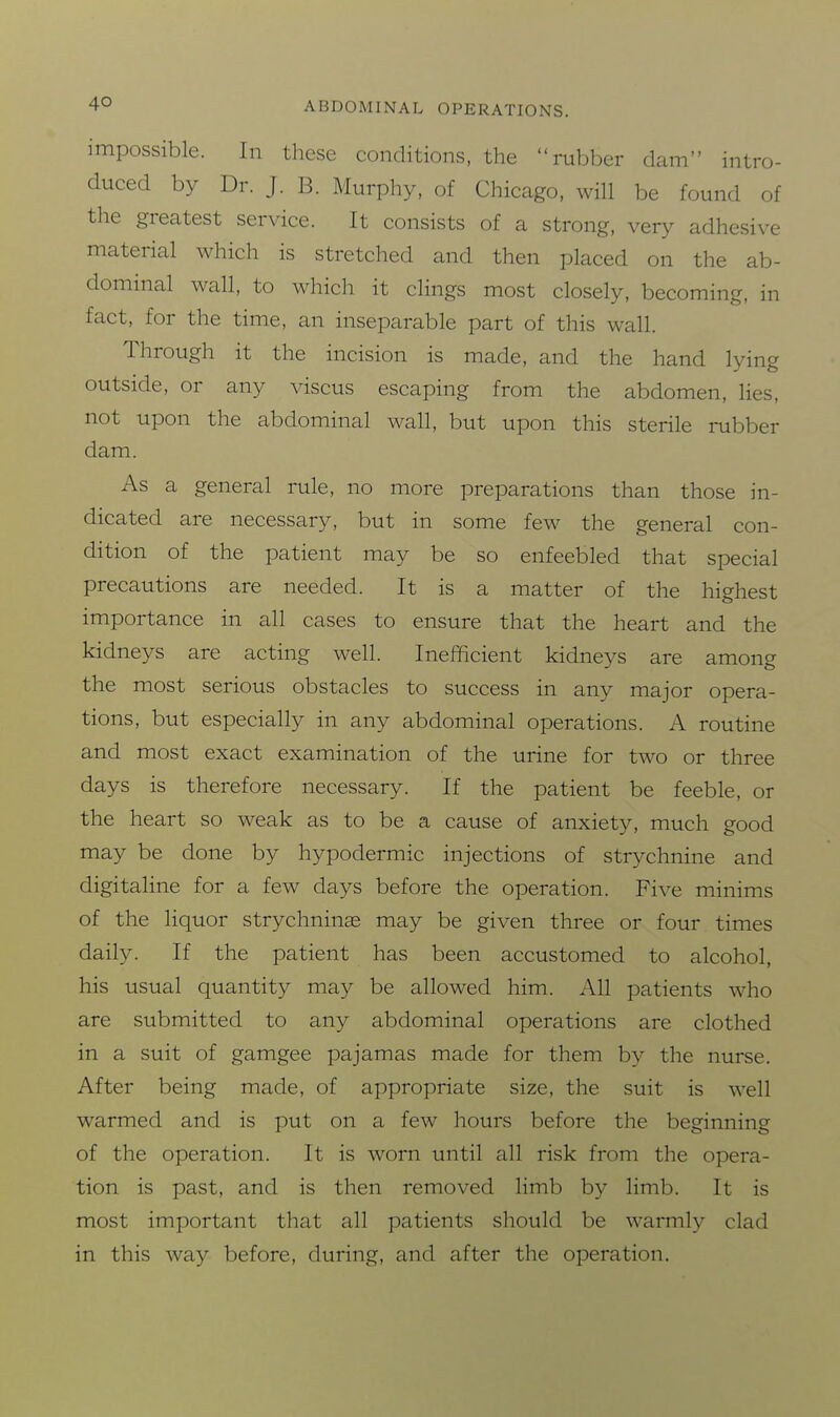 impossible. In these conditions, the ru?jber dam intro- duced by Dr. J. B. Murphy, of Chicago, will be found of the greatest service. It consists of a strong, very adhesive material which is stretched and then placed on the ab- dominal wall, to which it clings most closely, becoming, in fact, for the time, an inseparable part of this wall. Through it the incision is made, and the hand lying outside, or any viscus escaping from the abdomen, lies, not upon the abdominal wall, but upon this sterile rubber dam. As a general rule, no more preparations than those in- dicated are necessary, but in some few the general con- dition of the patient may be so enfeebled that special precautions are needed. It is a matter of the highest importance in all cases to ensure that the heart and the kidneys are acting well. Inefficient kidneys are among the most serious obstacles to success in any major opera- tions, but especially in any abdominal operations. A routine and most exact examination of the urine for two or three days is therefore necessary. If the patient be feeble, or the heart so weak as to be a cause of anxiety, much good may be done by hypodermic injections of strychnine and digitaline for a few days before the operation. Five minims of the liquor strychninse may be given three or four times daily. If the patient has been accustomed to alcohol, his usual quantity may be allowed him. All patients who are submitted to any abdominal operations are clothed in a suit of gamgee pajamas made for them by the nurse. After being made, of appropriate size, the suit is well warmed and is put on a few hours before the beginning of the operation. It is worn until all risk from the opera- tion is past, and is then removed limb by limb. It is most important that all patients should be warmly clad in this way before, during, and after the operation.