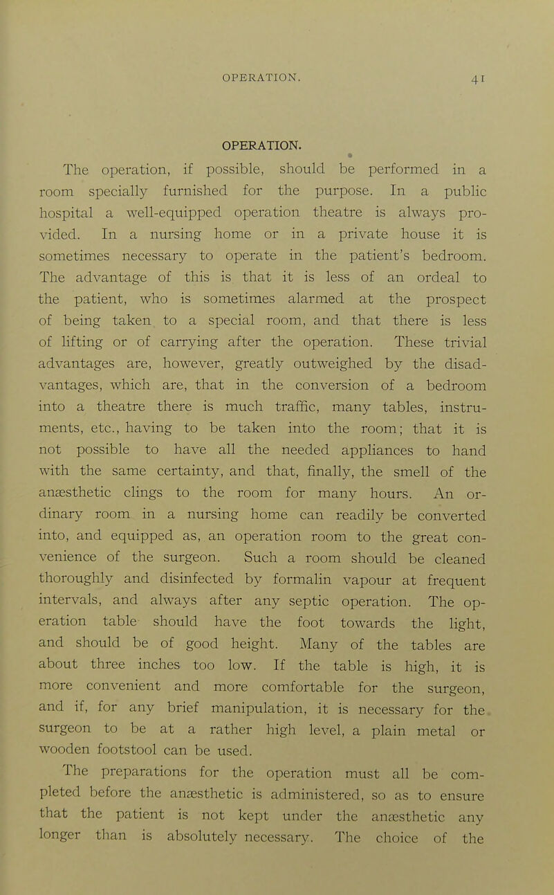 OPERATION. The operation, if possible, should be performed in a room specially furnished for the purpose. In a public hospital a well-equipped operation theatre is always pro- vided. In a nursing home or in a private house it is sometimes necessary to operate in the patient's bedroom. The advantage of this is that it is less of an ordeal to the patient, who is sometimes alarmed at the prospect of being taken to a special room, and that there is less of lifting or of carrying after the operation. These trivial advantages are, however, greatly outweighed by the disad- vantages, which are, that in the conversion of a bedroom into a theatre there is much traffic, many tables, instru- ments, etc., having to be taken into the room; that it is not possible to have all the needed appliances to hand with the same certainty, and that, finally, the smell of the anaesthetic clings to the room for many hours. An or- dinary room in a nursing home can readily be converted into, and equipped as, an operation room to the great con- venience of the surgeon. Such a room should be cleaned thoroughly and disinfected by formaHn vapour at frequent intervals, and always after any septic operation. The op- eration table should have the foot towards the light, and should be of good height. Many of the tables are about three inches too low. If the table is high, it is more convenient and more comfortable for the surgeon, and if, for any brief manipulation, it is necessary for the surgeon to be at a rather high level, a plain metal or wooden footstool can be used. The preparations for the operation must all be com- pleted before the anaesthetic is administered, so as to ensure that the patient is not kept under the anaesthetic any longer than is absolutely necessary. The choice of the