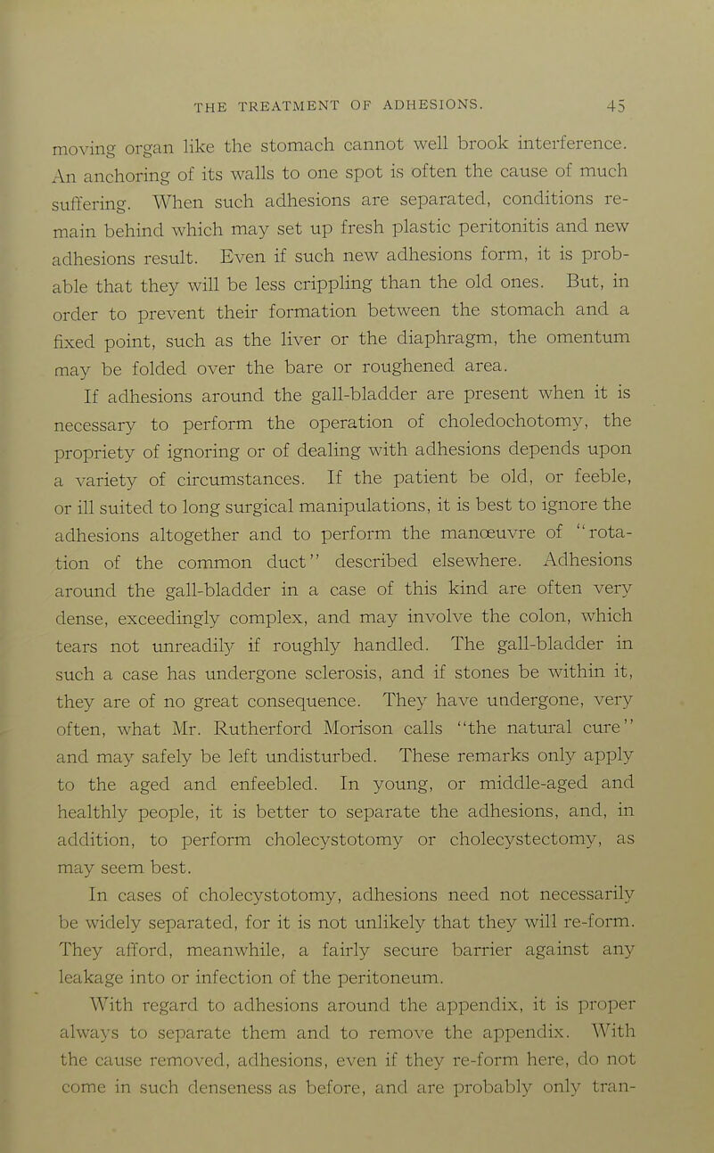 moving organ like the stomach cannot well brook interference. An anchoring of its walls to one spot is often the cause of much suffering. When such adhesions are separated, conditions re- main behind which may set up fresh plastic peritonitis and new adhesions result. Even if such new adhesions form, it is prob- able that they will be less crippling than the old ones. But, in order to prevent their formation between the stomach and a fixed point, such as the liver or the diaphragm, the omentum may be folded over the bare or roughened area. If adhesions around the gall-bladder are present when it is necessary to perform the operation of choledochotomy, the propriety of ignoring or of dealing with adhesions depends upon a variety of circumstances. If the patient be old, or feeble, or ill suited to long surgical manipulations, it is best to ignore the adhesions altogether and to perform the manoeuvre of rota- tion of the common duct described elsewhere. Adhesions around the gall-bladder in a case of this kind are often very dense, exceedingly complex, and may involve the colon, which tears not unreadity if roughly handled. The gall-bladder in such a case has undergone sclerosis, and if stones be within it, they are of no great consequence. They have undergone, very often, what Mr. Rutherford Morison calls the natural cure and may safely be left undisturbed. These remarks only apply to the aged and enfeebled. In young, or middle-aged and healthly people, it is better to separate the adhesions, and, in addition, to perform cholecystotomy or cholecystectomy, as may seem best. In cases of cholecystotomy, adhesions need not necessarily be widely separated, for it is not unlikely that they will re-form. They afford, meanwhile, a fairly secure barrier against any leakage into or infection of the peritoneum. With regard to adhesions around the appendix, it is proper always to separate them and to remove the appendix. With the cause removed, adhesions, even if they re-form here, do not come in such denseness as before, and are probably only tran-