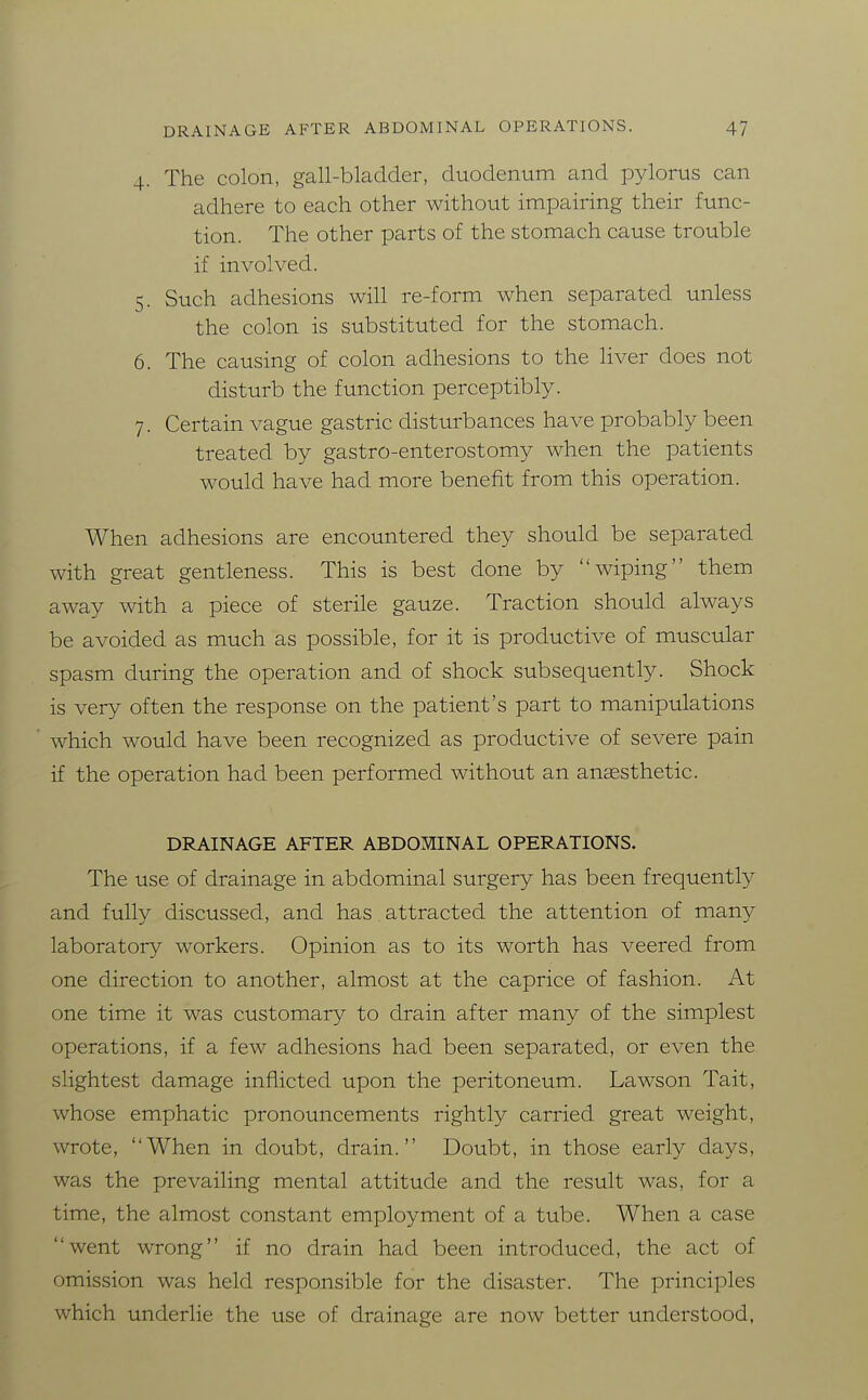 4. The colon, gall-bladder, duodenum and pylorus can adhere to each other without impairing their func- tion. The other parts of the stomach cause trouble if involved. 5. Such adhesions will re-form when separated unless the colon is substituted for the stomach. 6. The causing of colon adhesions to the liver does not disturb the function perceptibly. 7. Certain vague gastric disturbances have probably been treated by gastro-enterostomy when the patients would have had more benefit from this operation. When adhesions are encountered they should be separated with great gentleness. This is best done by wiping them away with a piece of sterile gauze. Traction should always be avoided as much as possible, for it is productive of muscular spasm during the operation and of shock subsequently. Shock is very often the response on the patient's part to manipulations which would have been recognized as productive of severe pain if the operation had been performed without an angesthetic. DRAINAGE AFTER ABDOMINAL OPERATIONS. The use of drainage in abdominal surgery has been frequently and fully discussed, and has attracted the attention of many laboratory workers. Opinion as to its worth has veered from one direction to another, almost at the caprice of fashion. At one time it was customary to drain after many of the simplest operations, if a few adhesions had been separated, or even the slightest damage inflicted upon the peritoneum. Lawson Tait, whose emphatic pronouncements rightly carried great weight, wrote, When in doubt, drain. Doubt, in those early days, was the prevailing mental attitude and the result was, for a time, the almost constant employment of a tube. When a case went wrong if no drain had been introduced, the act of omission was held responsible for the disaster. The principles which underlie the use of drainage are now better understood,