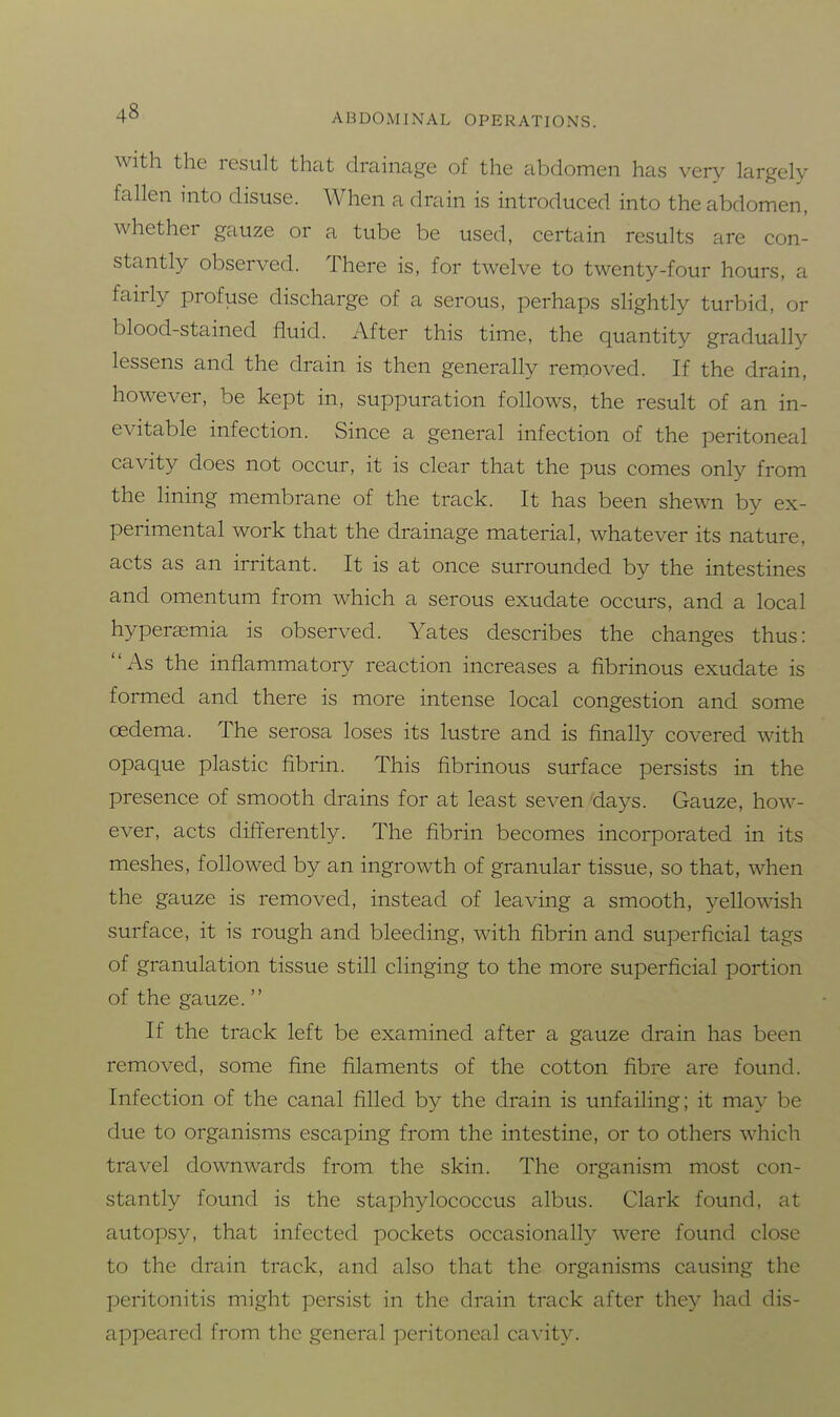 With the result that drainage of the abdomen has very largely fallen into disuse. When a drain is introduced into the abdomen, whether gauze or a tube be used, certain results are con- stantly observed. There is, for twelve to twenty-four hours, a fairly profuse discharge of a serous, perhaps slightly turbid, or blood-stained fluid. After this time, the quantity gradually lessens and the drain is then generally removed. If the drain, however, be kept in, suppuration follows, the result of an in- evitable infection. Since a general infection of the peritoneal cavity does not occur, it is clear that the pus comes only from the lining membrane of the track. It has been shewn by ex- perimental work that the drainage material, whatever its nature, acts as an irritant. It is at once surrounded by the intestines and omentum from which a serous exudate occurs, and a local hyperasmia is observed. Yates describes the changes thus: As the inflammatory reaction increases a fibrinous exudate is formed and there is more intense local congestion and some oedema. The serosa loses its lustre and is finally covered with opaque plastic fibrin. This fibrinous surface persists in the presence of smooth drains for at least seven days. Gauze, how- ever, acts differently. The fibrin becomes incorporated in its meshes, followed by an ingrowth of granular tissue, so that, when the gauze is removed, instead of leaving a smooth, yellowish surface, it is rough and bleeding, with fibrin and superficial tags of granulation tissue still clinging to the more superficial portion of the gauze. If the track left be examined after a gauze drain has been removed, some fine filaments of the cotton fibre are found. Infection of the canal filled by the drain is unfailing; it may be due to organisms escaping from the intestine, or to others which travel downwards from the skin. The organism most con- stantly found is the staphylococcus albus. Clark found, at autopsy, that infected pockets occasionally were found close to the drain track, and also that the organisms causing the peritonitis might persist in the drain track after they had dis- appeared from the general peritoneal cavity.