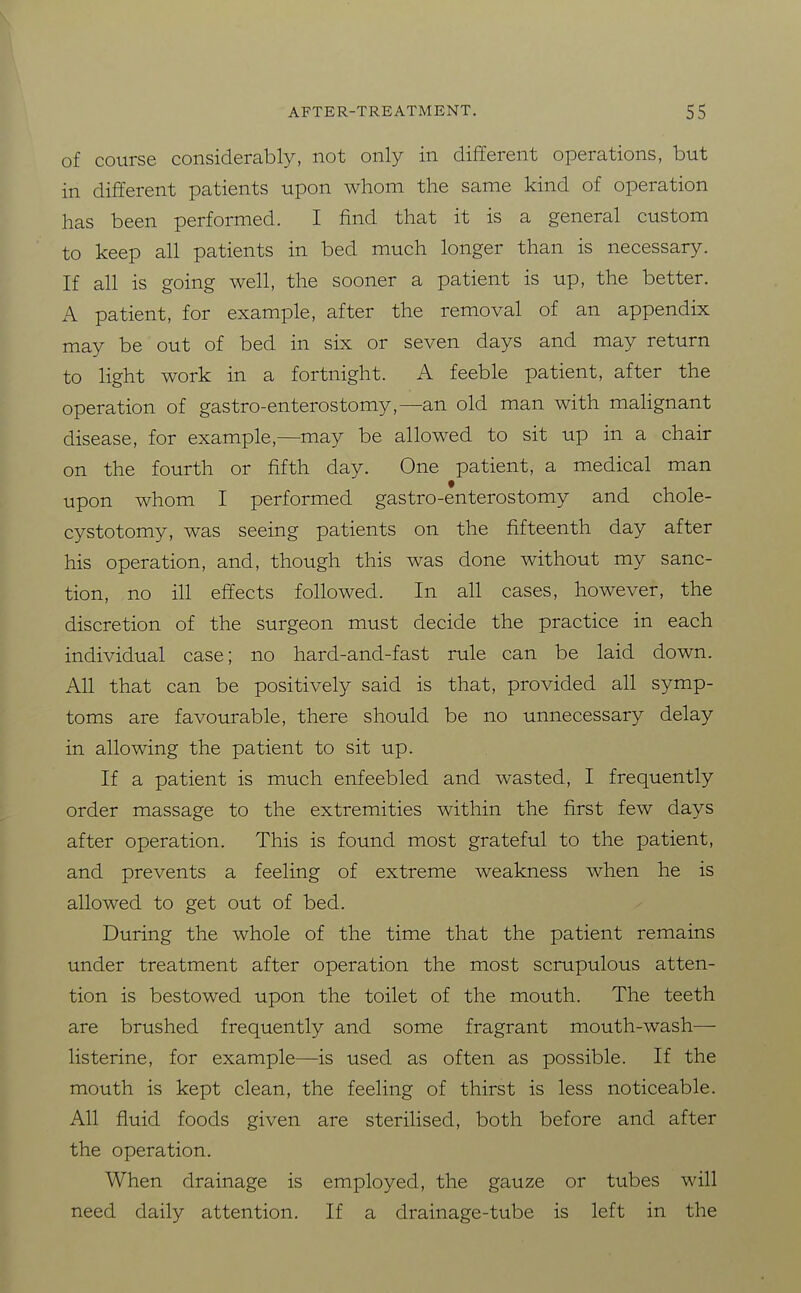 of course considerably, not only in different operations, but in different patients upon whom the same kind of operation has been performed. I find that it is a general custom to keep all patients in bed much longer than is necessary. If all is going well, the sooner a patient is up, the better. A patient, for example, after the removal of an appendix may be out of bed in six or seven days and may return to light work in a fortnight. A feeble patient, after the operation of gastro-enterostomy,—an old man with maHgnant disease, for example,—may be allowed to sit up in a chair on the fourth or fifth day. One patient, a medical man upon whom I performed gastro-enterostomy and chole- cystotomy, was seeing patients on the fifteenth day after his operation, and, though this was done without my sanc- tion, no ill effects followed. In all cases, however, the discretion of the surgeon must decide the practice in each individual case; no hard-and-fast rule can be laid down. All that can be positively said is that, provided all symp- toms are favourable, there should be no unnecessary delay in allowing the patient to sit up. If a patient is much enfeebled and wasted, I frequently order massage to the extremities within the first few days after operation. This is found most grateful to the patient, and prevents a feeling of extreme weakness when he is allowed to get out of bed. During the whole of the time that the patient remains under treatment after operation the most scrupulous atten- tion is bestowed upon the toilet of the mouth. The teeth are brushed frequently and some fragrant mouth-wash— listerine, for example—is used as often as possible. If the mouth is kept clean, the feeling of thirst is less noticeable. All fluid foods given are sterilised, both before and after the operation. When drainage is employed, the gauze or tubes will need daily attention. If a drainage-tube is left in the