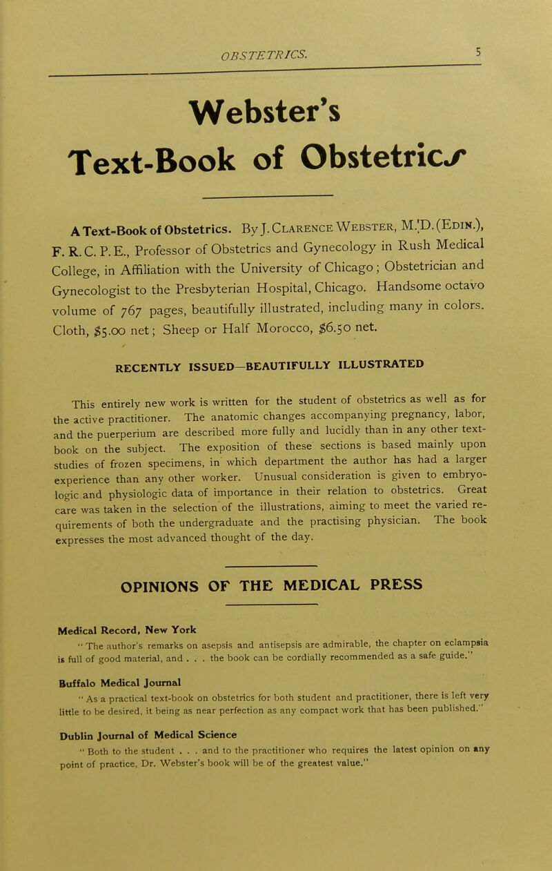 OBSTETRICS. Webster's Text-Book of Obstetrics A Text-Book of Obstetrics. By J. Clarence Webster, M.'D. (Edin.), F.R.C.P.E., Professor of Obstetrics and Gynecology in Rush Medical College, in Affiliation with the University of Chicago; Obstetrician and Gynecologist to the Presbyterian Hospital, Chicago. Handsome octavo volume of 767 pages, beautifully illustrated, including many in colors. Cloth, ^5.00 net; Sheep or Half Morocco, $6.^0 net. RECENTLY ISSUED—BEAUTIFULLY ILLUSTRATED This entirely new work is written for the student of obstetrics as well as for the active practitioner. The anatomic changes accompanying pregnancy, labor, and the puerperium are described more fully and lucidly than in any other text- book on the subject. The exposition of these sections is based mainly upon studies of frozen specimens, in which department the author has had a larger experience than any other worker. Unusual consideration is given to embryo- logic and physiologic data of importance in their relation to obstetrics. Great care was taken in the selection of the illustrations, aiming to meet the varied re- quirements of both the undergraduate and the practising physician. The book expresses the most advanced thought of the day. OPINIONS OF THE MEDICAL PRESS Medical Record, New York  The author's remarks on asepsis and antisepsis are admirable, the chapter on eclampsia is full of good material, and ... the book can be cordially recommended as a safe guide. Buffalo Medical Journal  As a practical text-book on obstetrics for both student and practitioner, there is left very little to be desired, it being as near perfection as any compact work that has been published. Dublin Journal of Medical Science  Both to the student . . . and to the practitioner who requires the latest opinion on any point of practice, Dr. Webster's book will be of the greatest value.