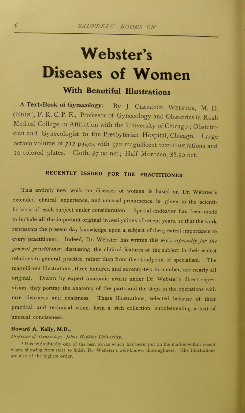 Webster's Diseases of Women With Beautiful Illustrations A Text-Book of Gynecology. By J. Clarence Webster, M. D. (Edin.), F. R. C. p. E., Professor of Gynecology and Obstetrics in Rush Medical College, in Affiliation with the University of Chicago ; Obstetri- cian and Gynecologist to the Presbyterian Hospital, Chicago. Large octavo volume of 712 pages, with 372 magnificent text-illustrations and 10 colored plates. Cloth, ^7.00 net; Half Morocco, ^8.50 net. RECENTLY ISSUED-FOR THE PRACTITIONER This entirely new work on diseases of women is based on Dr. Webster's extended clinical experience, and unusual prominence is given to the scienti- fic basis of each subject under consideration. Special endeavor has been made to include all the important original investigations of recent years, so that the work represents the present-day knowledge upon a subject of the greatest importance to every practitioner. Indeed, Dr. Webster has written this work especially for the general practitioner, discussing the clinical features of the subject in their widest relations to general practice rather than from the standpoint of specialism. The magnificent illustrations, three hundred and seventy-two in number, are nearly all original. Drawn by expert anatomic artists under Dr. Webster's direct super- vision, they portray the anatomy of the parts and the steps in the operations with rare clearness and exactness. These illustrations, selected because of their practical and technical value, form a rich collection, supplementing a text of unusual conciseness. Howard A. Kelly, M.D., Professor of Gynecology, Johns Hopkins University.  It is undoubtedly one of the best works which has been put on the market within recent years, showing from start to finish Dr. Webster's well-known thoroughness. The illustrations are also of the highest order.
