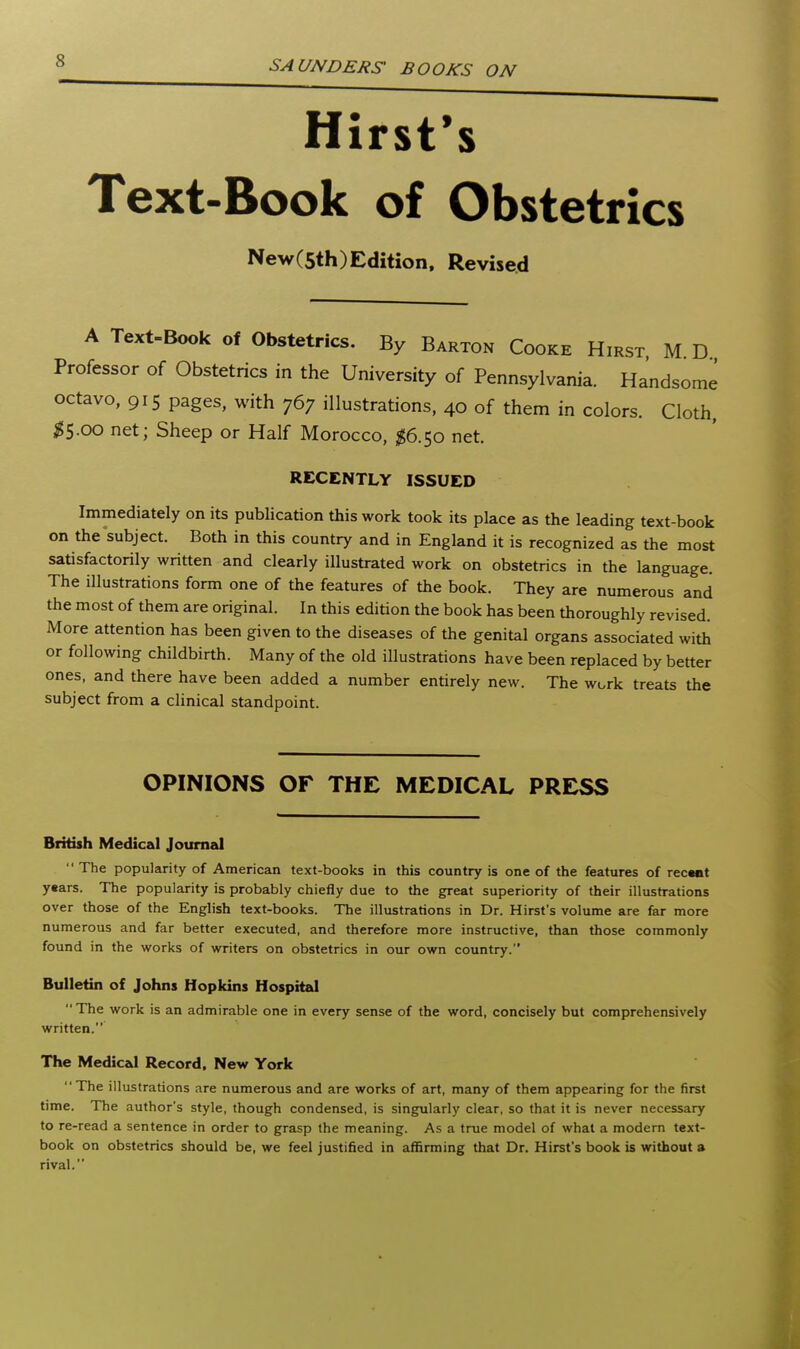 Hirst's Text-Book of Obstetrics NewCsth)Edition, Revised A Text-Book of Obstetrics. By Barton Cooke Hirst M D Professor of Obstetrics in the University of Pennsylvania. Handsome octavo, 915 pages, with 767 illustrations, 40 of them in colors. Cloth, ^5.00 net; Sheep or Half Morocco, ;^6.5o net. RECENTLY ISSUED Immediately on its publication this work took its place as the leading text-book on the subject. Both in this country and in England it is recognized as the most satisfactorily written and clearly illustrated work on obstetrics in the language. The illustrations form one of the features of the book. They are numerous and the most of them are original. In this edition the book has been thoroughly revised. More attention has been given to the diseases of the genital organs associated with or following childbirth. Many of the old illustrations have been replaced by better ones, and there have been added a number entirely new. The work treats the subject from a chnical standpoint. OPINIONS OF THE MEDICAL PRESS British Medical JourniJ  The popularity of American text-books in this country is one of the features of rectnt y«ars. The popularity is probably chiefly due to the great superiority of their illustrations over those of the English text-books. The illustrations in Dr. Hirst's volume are far more numerous and far better executed, and therefore more instructive, than those commonly found in the works of writers on obstetrics in our own country. Bulletin of Johns Hopkins Hospital The work is an admirable one in every sense of the word, concisely but comprehensively written. The Medical Record. New York The illustrations are numerous and are works of art, many of them appearing for the first time. The author's style, though condensed, is singularly clear, so that it is never necessary to re-read a sentence in order to grasp the meaning. As a true model of what a modern text- book on obstetrics should be, we feel justified in affirming that Dr. Hirst's book is without a rival.