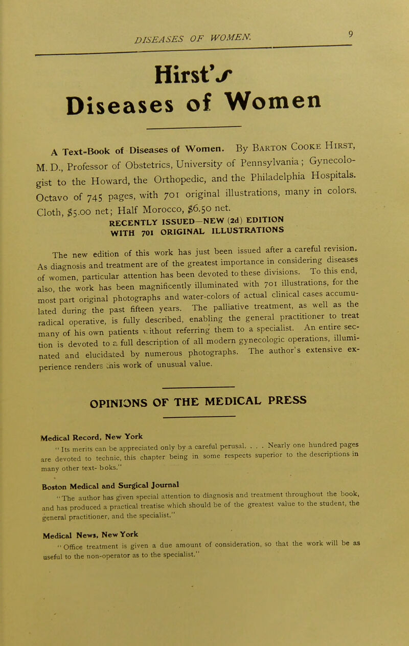 DISEASES OF WOMEN. HirstV Diseases of Women A Text-Book of Diseases of Women. By Barton Cooke Hirst, M D Professor of Obstetrics, University of Pennsylvania; Gynecolo- gist to the Howard, the Orthopedic, and the Philadelphia Hospitals. Octavo of 745 pages, with 701 original illustrations, many in colors. Cloth, ;^5.oo net; Half Morocco, $6.50 net. RECENTLY ISSUED-NEW (2d) EDITION WITH 701 ORIGINAL ILLUSTRATIONS The new edition of this work has just been issued after a careful revision. As diagnosis and treatment are of the greatest importance in considering diseases of women, particular attention has been devoted to these divisions. To this end. also the work has been magnificently illuminated with 701 illustrations, for the mos't part original photographs and water-colors of actual cUnical cases accumu- lated during the past fifteen years. The palliative treatment, as well as the radical operative, is fully described, enabling the general practitioner to treat many of his own patients without referring them to a specialist. An entire sec- tion is devoted to a full description of all modern gynecologic operations, illumi- nated and elucidated by numerous photographs. The author's extensive ex- perience renders chis work of unusual value. OPINIONS OF THE MEDICAL PRESS Medical Record, New York Its merits can be appreciated only by a careful perusal. . . . Nearly one hundred pages are devoted to technic, this chapter being in some respects superior to the descriptions in many other text- boks. Boston Medical and Surgical Journal ■■The author has given special attention to diagnosis and treatment throughout the book, and has produced a practical treatise which should be of the greatest value to the student, the general practitioner, and the specialist. Medical News. New York Office treatment is given a due amount of consideration, so that the work will be as useful to the non-operator as to the specialist.