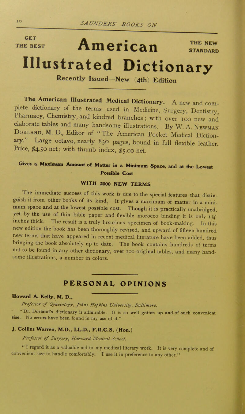 lO GET THE BEST mencan THE NEW STANDARD Illustrated Dictionary Recently Issued—New (4th) Edition The American Illustrated Medical Dictionary. A new and com- plete dictionary of the terms used in Medicine, Surgery, Dentistr>^ Pharmacy, Chemistry, and kindred branches; with over ic^ new and elaborate tables and many handsome illustrations. By W A Newman DoRLAND, M. D., Editor of  The American Pocket Medical Diction- aiy. Large octavo, nearly 850 pages, bound in full flexible leather. Price, ^4.50 net; with thumb index, ^5.00 net. Gives a Maximum Amount of Matter in a Minimum Space, and at the Low«t Possible Cost WITH 2000 NEW TERMS The immediate success of this work is due to the special features that distin- guish it from other books of its kind. It gives a maximum of matter in a mini- mum space and at the lowest possible cost. Though it is practically unabridged, yet by the use of thin bible paper and flexible morocco binding it is only 1 mches thick. The result is a truly luxurious specimen of book-making. In this new edition the book has been thoroughly revised, and upward of fifteen hundred new terms that have appeared in recent medical literature have been added, thus bringing the book absolutely up to date. The book contains hundreds of terms not to be found in any other dictionary, over 100 original tables, and many hand- some illustrations, a number in colors. PERSONAL OPINIONS HoTvard A. Kelly. M. D., Professor of Gynecology, Johns Hopkins University, Baltimore.  Dr. Dorland's dictionary is admirable. It is so well gotten up and of such convenient si«e. No errors have been found in my use of it. J. ColUns Warren, M.D.. LL.D., F.R.C.S. (Hon.) Professor of Surgery^ Harvard Medical School.  I regard it as a valuable aid to my medical literary work. It is very complete and of