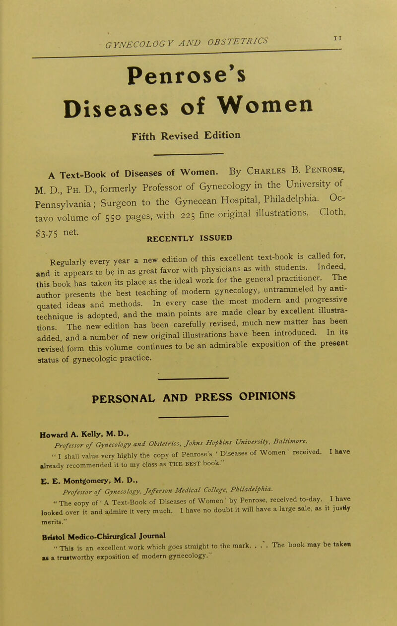Penrose's Diseases of Women Fifth Revised Edition A Text-Book of Diseases of Women. By Charles B. Penrose, M. D., Ph. D., formerly Professor of Gynecology in the University of Pennsylvania;' Surgeon to the Gynecean Hospital, Philadelphia. Oc- tavo volume of 550 pages, with 225 fine original illustrations. Cloth, ^3.75 net. RECENTLY ISSUED ' Regularly every year a new edition of this excellent text-book is called for. and it appears to be in as great favor with physicians as with students. Indeed, this book has taken its place as the ideal work for the general practmoner The author presents the best teaching of modern gynecology, untrammeled by anti- quated ideas and methods. In every case the most modem and progressive technique is adopted, and the main points are made clear by excellent illustra- tions The new edition has been carefully revised, much new matter has been added and a number of new original illustrations have been introduced. In its revised form this volume continues to be an admirable exposition of the present status of gynecologic practice. PERSONAL AND PRESS OPINIONS Howard A. Kelly, M. D., Professor of Gynecology and Obstetrics. Johns Hopkins University, Baltimore. '• I shall value very highly the copy of Penrose's ' Diseases of Women received. I have already recommended it to my class as THE BEST book. E. E. Montgomery, M. D., Professor of Gynecology, Jefferson Medical College, Philadelphia.  The copy of ' A Text-Book of Diseases of Women ' by Penrose, received to-day. I hav€ looked over it and admire it very much. I have no doubt it will have a large sale, as it justly merits. Bfistol Medico-Chirurgical Journal This is an excellent work which goes straight to the mark. . .. The book may be takeu as a truitworthy exposition of modern gynecology.