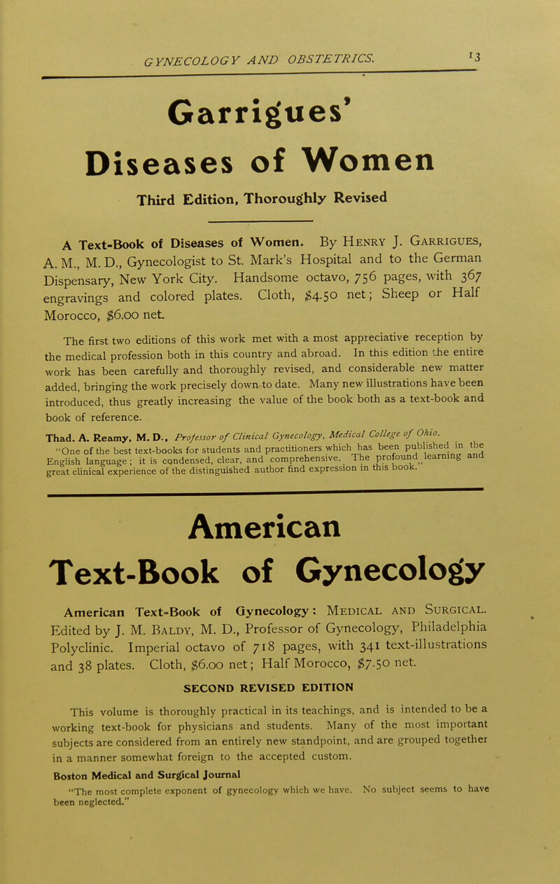 ■3 Garrigues' Diseases of Women Third Edition, Thoroughly Revised A Text-Book of Diseases of Women. By Henry J. Garrigues, A. M., M. D., Gynecologist to St. Mark's Hospital and to the German Dispensary, New York City. Handsome octavo, 756 pages, with 367 engravings and colored plates. Cloth, ^^4.50 net; Sheep or Half Morocco, $6.00 net. The first two editions of this work met with a most appreciative reception by the medical profession both in this country and abroad. In this edition the entire work has been carefully and thoroughly revised, and considerable new matter added, bringing the work precisely down to date. Many new illustrations have been introduced, thus greatly increasing the value of the book both as a text-book and book of reference. Thad. A. Reamy. M. D.. Professor of Clinical Gynecology, Medical College of Ohio. One of the best text-books for students and practitioners which has been published in the English language ; it is condensed, clear, and comprehensive. The profound learning and great clinical experience of the distinguished author find expression in this book. American Text-Book of Gynecology American Text-Book of Gynecology: Medical and Surgical. Edited by J. M. Baldy, M. D., Profes.sor of Gynecology, Philadelphia Polyclinic. Imperial octavo of 718 pages, with 341 text-illustrations and 38 plates. Cloth, ^6.00 net; Half Morocco, 1^7.50 net. SECOND REVISED EDITION This volume is thoroughly practical in its teachings, and is intended to be a working text-book for physicians and students. Many of the most important subjects are considered from an entirely new standpoint, and are grouped together in a manner somewhat foreign to the accepted custom. Boston Medical and Surgical Journal The most complete exponent of gynecology which we have. No subject seems to have been neglected.