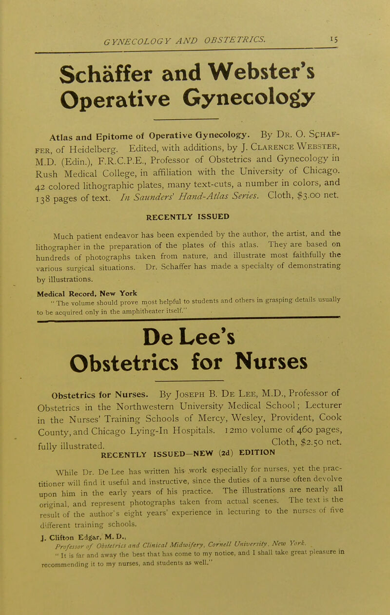 Schaffer and Webster's Operative Gynecology Atlas and Epitome of Operative Gynecology. By Dr. O. Schaf- fer, of Heidelberg. Edited, with additions, by J. Clarence Webster, M.D. (Edin.), F.R.C.P.E., Professor of Obstetrics and Gynecology in Rush Medical College, in affiliation with the University of Chicago. 42 colored lithographic plates, many text-cuts, a number in colors, and 138 pages of text. In Saunders' Hand-Atlas Series. Cloth, $3.00 net. RECENTLY ISSUED Much patient endeavor has been expended by the author, the artist, and the lithographer in the preparation of the plates of this atlas. They are based on hundreds of photographs taken from nature, and illustrate most faithfully the various surgical situations. Dr. Schaffer has made a specialty of demonstrating by illustrations. Medical Record, New York The volume should prove most helpful to students and others in grasping details usually to be acquired only in the amphitheater itself. De Lee*s Obstetrics for Nurses Obstetrics for Nurses. By Joseph B. De Lee, M.D., Professor of Obstetrics in the Northwestern University Medical School; Lecturer in the Nurses' Training Schools of Mercy, Wesley, Provident, Cook County, and Chicago Lying-in Hospitals. 12mo volume of 460 pages, fully illustrated. Cloth, $2.50 net RECENTLY ISSUED-NEW (2d) EDITION While Dr. De Lee has written his .work especially for nurses, yet the prac- titioner will find it useful and instructive, since the duties of a nurse often devolve upon him in the early years of his practice. The illustrations are nearly all original, and represent photographs taken from actual scenes. The text is the result of the author's eight years' experience in lecturing to the nurses of five different training schools. J. Clifton Edgar, M. D., Professor of Obstetrics and Clinical Midwifery, Cornell University. New York. ■• It is far and away the best that has come to my notice, and I shall take great pleasure in recommending it to my nurses, and students as well.