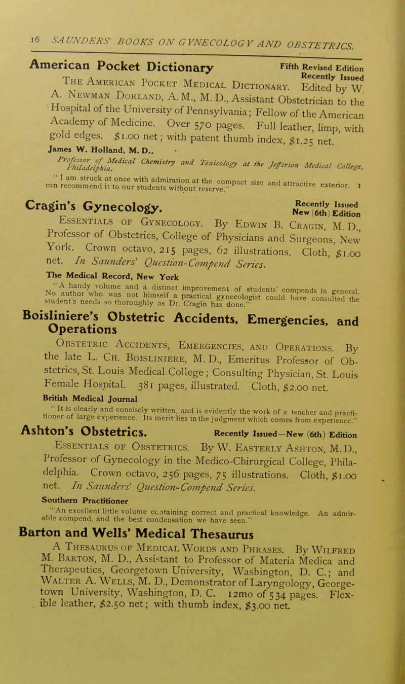 American Pocket Dictionary ^'^^ Revised Edition The American Pocket Medical Dictionary. EdTtedVy W A. Newman Borland, A.M., M. D., Assistant Obstetrician to the > Hospital of the University of Pennsylvania; Fellow of the American Academy of Medicine. Over 570 pages. Full leather, limp with gold edges, ^i.oo net; with patent thumb index. ^1.25 net. ' James W. Holland, M. D., • ''''fhul'del^hif^'' ''^''''^ ^--^i^ Jefferson Medual College, ca^LcrSr^n^^s^YeJJw^^^^^^ and attractive exterior. , Cragin's Gynecology. ^ewiSSlSn Essentials of Gynecology. By Edwin B. Cragin M D Professor of Obstetrics, College of Physicians and Surgeons, New York. Crown octavo, 215 pages, 62 illustrations. Cloth,'^i.00 net. In Saunders' Question-Compejid Series. The Medical Record, New York A handy volume and a distinct improvement of students' compends in eeneral No author who was not himself a practical gynecologist could have consufted the students needs so thoroughly as Dr. Cragin h£ done.'' consulted the Boisliniere's Obstetric Accidents, Emergencies, and Operations Obstetric Accidents, Emergencies, and Operations. By the late L. Ch. Boisliniere, M. D., Emeritus Professor of Ob- stetrics, St. Louis Medical College ; Consulting Physician, St. Louis Female Hospital. 381 pages, illustrated. Cloth, ^2.00 net. British Medical Journal  It is clearly and concisely written, and is evidently the work of a teacher and practi- tioner of large experience. Its merit lies in the judgment which comes from experience. Ashton's Obstetrics. Recently Issued—New (6th) Edition Essentials of Obstetrics. By W. Easterly Ashton, M. D., Professor of Gynecology in the Medico-Chirurgical College, Phila- delphia. Crown octavo, 256 pages, 75 illustrations. Cloth, ^i.oo net. In Saunders' Question-Compefid Series. Sotrthem Practitioner  An excellent little volume ccntaining correct and practical knowledge. An admir- able compend, and the best condensation we have seen. Barton and Wells* Medical Thesaurus A Thesaurus of Medical Words and Phrases. By Wilfred M. Barton, M. D., Assistant to Professor of Materia Medica and Therapeutics, Georgetown University, Washington, D. C.; and Walter A. Wells, M. D., Demonstrator of Laryngology, George- town University, Washington, D. C. i2mo of 534 pages. Flex- . ible leather, 1^2.50 net; with thumb index, ^3.00 net.