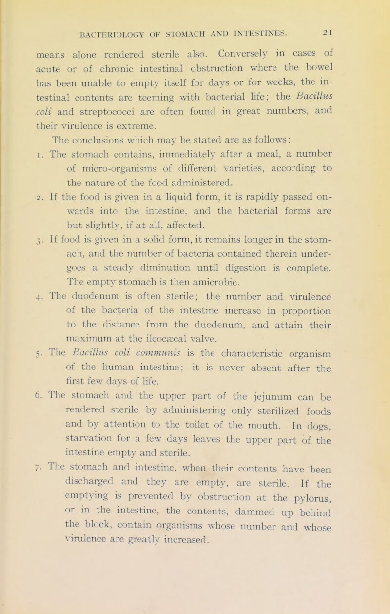 means alone rendered sterile also. Conversely in cases of acute or of chronic intestinal obstruction where the bowel has been unable to empty itself for days or for weeks, the in- testinal contents are teeming with bacterial life; the Bacillus coli and streptococci are often found in great numbers, and their virulence is extreme. The conclusions which may be stated are as follows: 1. The stomach contains, immediately after a meal, a number of micro-organisms of different varieties, according to the nature of the food administered. 2. If the food is given in a liquid form, it is rapidly passed on- wards into the intestine, and the bacterial forms are but slightly, if at all, affected. 3. If food is given in a solid form, it remains longer in the stom- ach, and the number of bacteria contained therein under- goes a steady diminution until digestion is complete. The empty stomach is then amicrobic. 4. The duodenum is often sterile; the number and virulence of the bacteria of the intestine increase in proportion to the distance from the duodenum, and attain their maximum at the ileocascal valve. 5. The Bacillus coli communis is the characteristic organism of the human intestine; it is never absent after the first few days of life. 6. The stomach and the upper part of the jejunum can be rendered sterile by administering only sterilized foods and by attention to the toilet of the mouth. In dogs, starvation for a few days leaves the upper part of the intestine empty and sterile. 7. Tlic stomach and intestine, wlien their contents have been discharged and they are empty, are sterile. If the emptying is prevented by obstruction at the pylorus, or in the intestine, the contents, dammed up behind the block, contain organisms whose number and whose virulence are greatly increased.