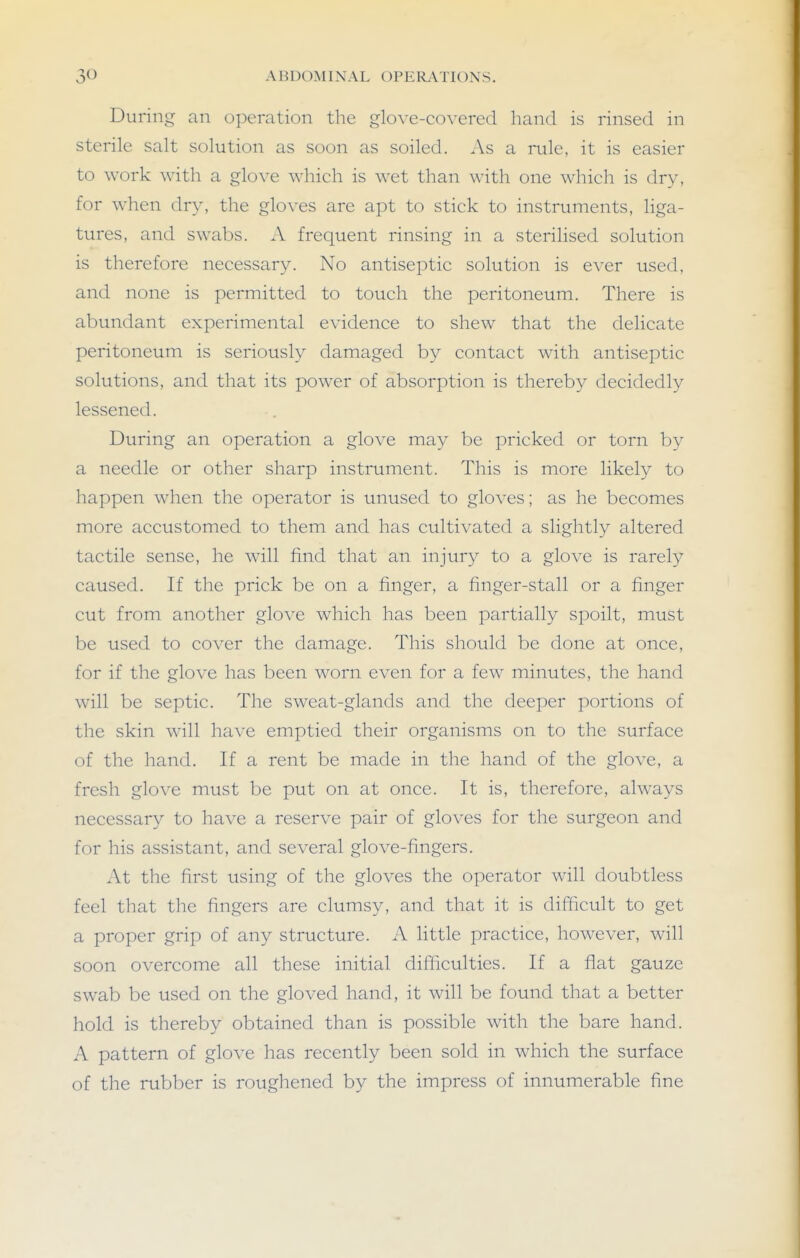 During an operation the glove-covered hand is rinsed in sterile salt solution as soon as soiled. As a rule, it is easier to work with a glove which is wet than with one which is dry, for when dr}', the gloves are apt to stick to instruments, liga- tures, and swabs. A frequent rinsing in a sterilised solution is therefore necessary. No antiseptic solution is ever used, and none is permitted to touch the peritoneum. There is abundant experimental evidence to shew that the delicate peritoneum is seriously damaged by contact with antiseptic solutions, and that its power of absorption is thereby decidedly lessened. During an operation a glove ma}^ be pricked or torn by a needle or other sharp instrument. This is more likety to happen when the operator is unused to gloves; as he becomes more accustomed to them and has cultivated a slightly altered tactile sense, he will find that an injury to a glove is rarely caused. If the prick be on a finger, a finger-stall or a finger cut from another glove which has been partially spoilt, must be used to cover the damage. This should be done at once, for if the glove has been worn even for a few minutes, the hand will be septic. The sweat-glands and the deeper portions of the skin will have emptied their organisms on to the surface of the hand. If a rent be made in the hand of the glove, a fresh glove must be put on at once. It is, therefore, always necessary to have a reserve pair of gloves for the surgeon and for his assistant, and several glove-fingers. At the first using of the gloves the operator will doubtless feel that the fingers are clumsy, and that it is difficult to get a proper grip of any structure. A little practice, however, will soon overcome all these initial difficulties. If a flat gauze swab be used on the gloved hand, it will be found that a better hold is thereby obtained than is possible with the bare hand. A pattern of glove has recently been sold in which the surface of the rubber is roughened by the impress of innumerable fine