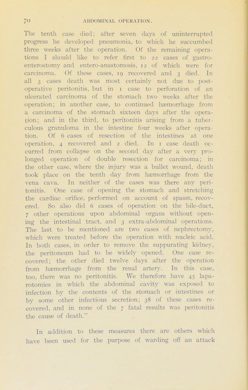 The tenth case died; after seven days of uninterrupted progress he developed pneumonia, to which he succumbed three weeks after the operation. Of the remaining opera- tions I should like to refer first to 22 cases of gastro- enterostomy and entero-anastomosis, 12 of which were for carcinoma. Of these cases, 19 recovered and 3 died. In all 3 cases death was most certainly not due to post- operative peritonitis, but in i case to perforation of an ulcerated carcinoma of the stomach two weeks after the operation; in another case, to continued haemorrhage from a carcinoma of the stomach sixteen days after the opera- tion; and in the third, to peritonitis arising from a tuber- culous granuloma in the intestine four weeks after opera- tion. Of 6 cases of resection of the intestines at one operation, 4 recovered and 2 died. In i case death oc- curred from collapse on the second day after a very pro- longed operation of double resection for carcinoma; in the other case, where the injury was a bullet wound, death took place on the tenth day from haemorrhage from the vena cava. In neither of the cases was there any peri- tonitis. One case of opening the stomach and stretching the cardiac orifice, performed on account of spasm, recov- ered. So also did 6 cases of operation on the bile-duct, 7 other operations upon abdominal organs without open- ing the intestinal tract, and 3 extra-abdominal operations. The last to be mentioned are two cases of nephrectomy, which were treated before the operation with nucleic acid. In both cases, in order to remove the suppurating kidney, the peritoneum had to be widely opened. One case re- covered; the other died twelve days after the operation from haemorrhage from the renal artery. In this case, too, there was no peritonitis. We therefore have 45 lapa- rotomies in which the abdominal cavit}^ was exposed to infection by the contents of the stomach or intestines or by some other infectious secretion; 38 of these cases re- covered, and in none of the 7 fatal results was peritonitis the cause of death. In addition to these measures there are others which have been used for the purpose of warding off an attack