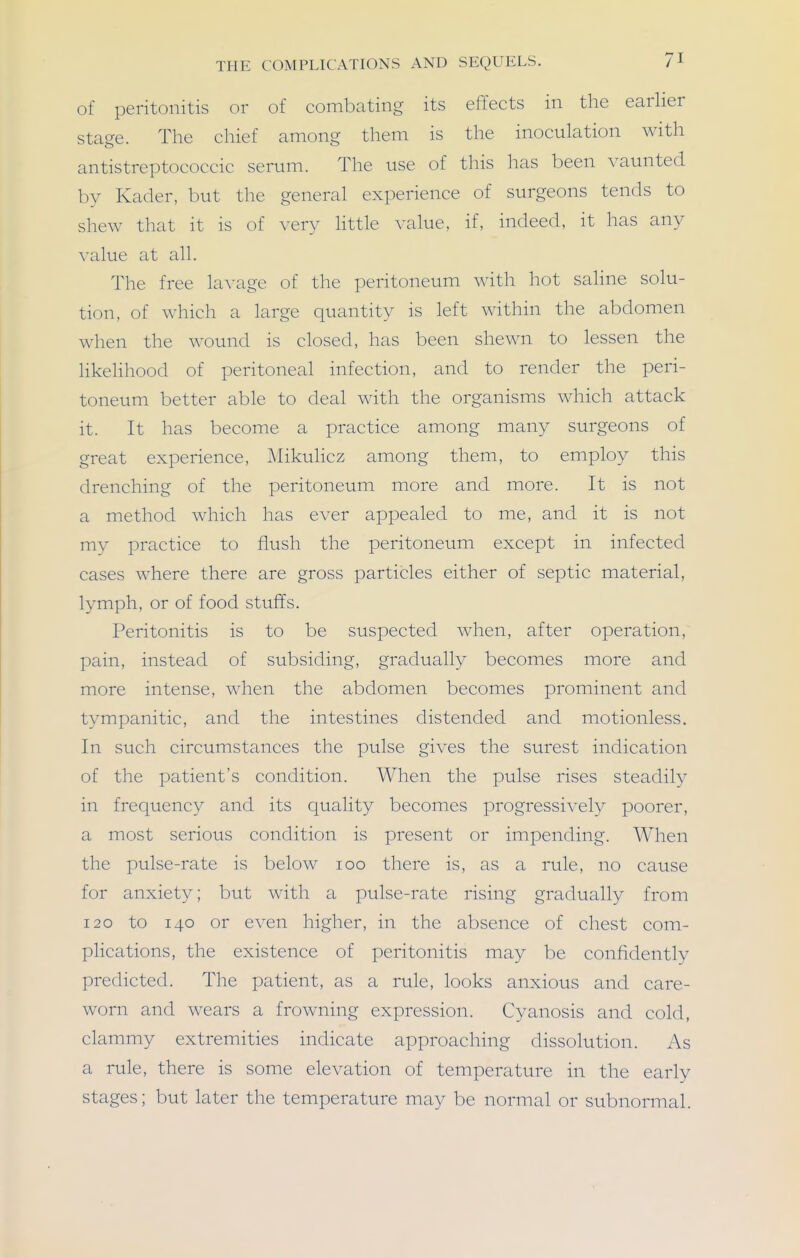 of peritonitis or of combating its effects in the earlier stage. The chief among them is the inoculation with antistreptococcic serum. The use of this has been vaunted by Kader, but the general experience of surgeons tends to shew that it is of very Httle value, if, indeed, it has any value at all. The free lavage of the peritoneum with hot saline solu- tion, of which a large quantity is left within the abdomen when the wound is closed, has been shewn to lessen the likehhood of peritoneal infection, and to render the peri- toneum better able to deal with the organisms which attack it. It has become a practice among many surgeons of great experience, Mikulicz among them, to employ this drenching of the peritoneum more and more. It is not a method which has ever appealed to me, and it is not my practice to flush the peritoneum except in infected cases where there are gross particles either of septic material, lymph, or of food stuffs. Peritonitis is to be suspected when, after operation, pain, instead of subsiding, gradually becomes more and more intense, when the abdomen becomes prominent and tympanitic, and the intestines distended and motionless. In such circumstances the pulse gives the surest indication of the patient's condition. When the pulse rises steadily in freciuency and its quality becomes progressively poorer, a most serious condition is present or impending. When the pulse-rate is below loo there is, as a rule, no cause for anxiety; but with a pulse-rate rising gradually from 120 to 140 or even higher, in the absence of chest com- plications, the existence of peritonitis may be confidently predicted. The patient, as a rule, looks anxious and care- worn and wears a frowning expression. Cyanosis and cold, clammy extremities indicate approaching dissolution. As a rule, there is some elevation of temperature in the early stages; but later the temperature ma}^ be normal or subnormal.