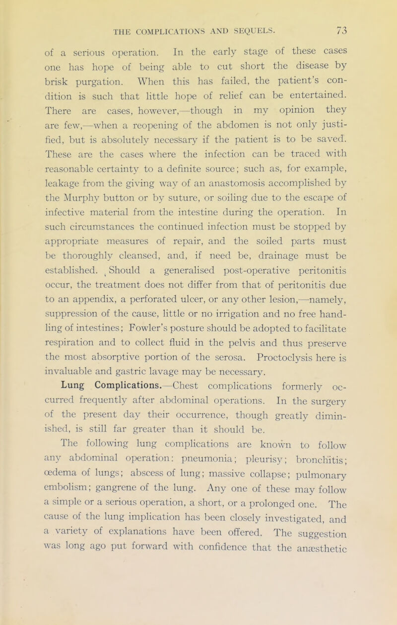 of a serious operation. In the early stage of these cases one has hope of being able to cut short the disease by brisk purgation. When this has failed, the patient's con- dition is such that little hope of relief can be entertained. There are cases, however,—though in my opinion they are few,—when a reopening of the abdomen is not only justi- fied, but is absolutely necessary if the patient is to be saved. These are the cases where the infection can be traced with reasonable certainty to a definite source; such as, for example, leakage from the giving way of an anastomosis accomplished by the Murphy button or by suture, or soiling due to the escape of infective material from the intestine during the operation. In such circumstances the continued infection must be stopped by appropriate measures of repair, and the soiled parts must be thoroughly cleansed, and, if need be, drainage must be established. ^ Should a generalised post-operative peritonitis occur, the treatment does not differ from that of peritonitis due to an appendix, a perforated ulcer, or any other lesion,—namely, suppression of the cause, little or no irrigation and no free hand- ling of intestines; Fowler's posture should be adopted to facilitate respiration and to collect fluid in the pelvis and thus preserve the most absorptive portion of the serosa. Proctoclysis here is invaluable and gastric lavage may be necessary. Lung Complications.—Chest complications formerly oc- curred frequently after abdominal operations. In the surgery of the present day their occurrence, though greatly dimin- ished, is still far greater than it should be. The following lung complications are known to follow any abdominal operation: pneumonia; pleurisy; bronchitis; oedema of lungs; abscess of lung; massive collapse; pulmonary embolism; gangrene of the lung. Any one of these may follow a simple or a serious operation, a short, or a prolonged one. The cause of the lung implication has been closely investigated, and a variety of explanations have been offered. The suggestion was long ago put forward with confidence that the anaesthetic