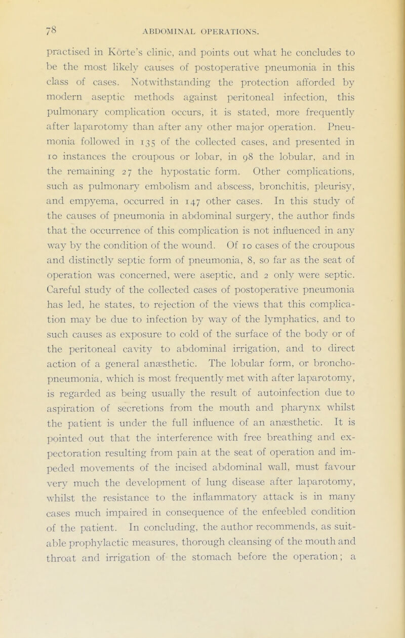 practised in Korte's clinic, and points out what he concludes to be the most likely causes of postoperative pneumonia in this class of cases. Notwithstanding the protection afforded by modern aseptic methods against peritoneal infection, this pulmonary complication occurs, it is stated, more frequently after laparotomy than after any other major operation. Pneu- monia followed in 135 of the collected cases, and presented in 10 instances the croupous or lobar, in 98 the lobular, and in the remaining 27 the hypostatic form. Other complications, such as pulmonary embolism and abscess, bronchitis, pleurisy, and empyema, occurred in 147 other cases. In this study of the causes of pneumonia in abdominal surgery, the author finds that the occurrence of this complication is not influenced in any way by the condition of the w^ound. Of 10 cases of the croupous and distinctly septic form of pneumonia, 8, so far as the seat of operation w'as concerned, were aseptic, and 2 only w^ere septic. Careful study of the collected cases of postoperative pneumonia has led, he states, to rejection of the view^s that this complica- tion may be due to infection by way of the lymphatics, and to such causes as exposure to cold of the surface of the body or of the peritoneal cavity to abdominal irrigation, and to direct action of a general anaesthetic. The lobular form, or broncho- pneumonia, which is most frequently met with after laparotomy, is regarded as being usually the result of autoinfection due to aspiration of secretions from the mouth and phar^aix whilst the patient is under the full influence of an anccsthetic. It is pointed out that the interference with free breathing and ex- pectoration resulting from pain at the seat of operation and im- peded movements of the incised abdominal wall, must favour very much the development of lung disease after laparotomy, wdiilst the resistance to the inflammatory attack is in many cases much impaired in consequence of the enfeebled condition of the patient. In concluding, the author recommends, as suit- able prophylactic measures, thorough cleansing of the mouth and throat and irrigation of the stomach before the operation; a