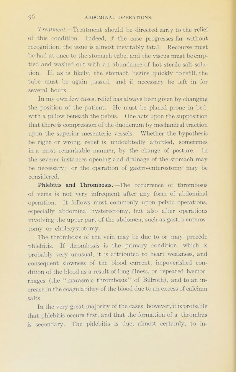 Treatment.—Treatment should be directed early to the relief of this condition. Indeed, if the case progresses far without recognition, the issue is almost inevitably fatal. Recourse must be had at once to the stomach tube, and the viscus must be emp- tied and washed out with an abundance of hot sterile salt solu- tion. If, as is likely, the stomach begins quickly to refill, the tube must be again passed, and if necessary be left in for several hours. In my own few cases, relief has always been given by changing the position of the patient. He must be placed prone in bed, with a pillow beneath the pelvis. One acts upon the supposition that there is compression of the duodenum by mechanical traction upon the superior mesenteric vessels. Whether the hypothesis be right or wrong, relief is undoubtedly afforded, sometimes in a most remarkable manner, by the change of posture. In the severer instances opening and drainage of the stomach may be necessary; or the operation of gastro-enterostomy may be considered. Phlebitis and Thrombosis.—The occurrence of thrombosis of veins is not very infrequent after any form of abdominal operation. It follows most commonly upon pelvic operations, especially abdominal hysterectomy, but also after operations involving the upper part of the abdomen, such as gastro-enteros- tomy or cholecystotomy. The thrombosis of the vein may be due to or may precede phlebitis. If thrombosis is the primary'- condition, which is probably very unusual, it is attributed to heart weakness, and consequent slowness of the blood current, impoverished con- dition of the blood as a result of long illness, or repeated haemor- rhages (the marasmic thrombosis of Billroth), and to an in- crease in the coagulability of the blood due to an excess of calcium salts. In the very great majority of the cases, however, it is probable that phlebitis occurs first, and that the formation of a thrombus is secondary. The phlebitis is due, almost certainly, to in-