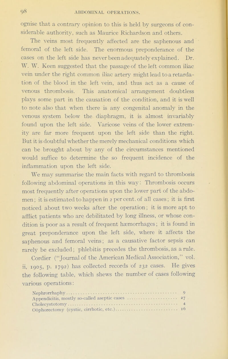 ognise that a contrarv opinion to this is held by surgeons of con- siderable authority, such as Maurice Richardson and others. The \-eins most frequently affected are the saphenous and femoral of the left side. The enormous preponderance of the cases on the left side has never been adequately explained. Dr. W. W. Keen suggested that the passage of the left common iliac vein under the right common iliac arterv^ might lead to a retarda- tion of the blood in the left vein, and thus act as a cause of venous thrombosis. This anatomical arrangement doubtless plays some part in the causation of the condition, and it is well to note also that when there is any congenital anomaly in the venous system below the diaphragm, it is almost invariably found upon the left side. Varicose veins of the lower extrem- ity are far more frequent upon the left side than the right. But it is doubtful whether the merely mechanical conditions which can be brought about by any of the circumstances mentioned would suffice to determine the so frequent incidence of the inflammation upon the left side. We may summarise the main facts with regard to thrombosis following abdominal operations in this way: Thrombosis occurs most frequently after operations upon the lower part of the abdo- men; it is estimated to happen in 2 per cent, of all cases; it is first noticed about two weeks after the operation; it is more apt to afflict patients who are debilitated by long illness, or whose con- dition is poor as a result of frequent haemorrhages; it is found in great preponderance upon the left side, where it affects the saphenous and femoral veins; as a causative factor sepsis can rarely be excluded; phlebitis precedes the thrombosis, as a rule. Cordier (Journal of the American Medical Association, vol. ii, 1905, p. 1792) has collected records of 232 cases. He gives the following table, which shews the number of cases following various operations: Nephrorrhaphy 9 Appendicitis, mostly so-called aseptic cases 27 Cholecystotomy 4 Oophorectomy (cystic, cirrhotic, etc.) 16