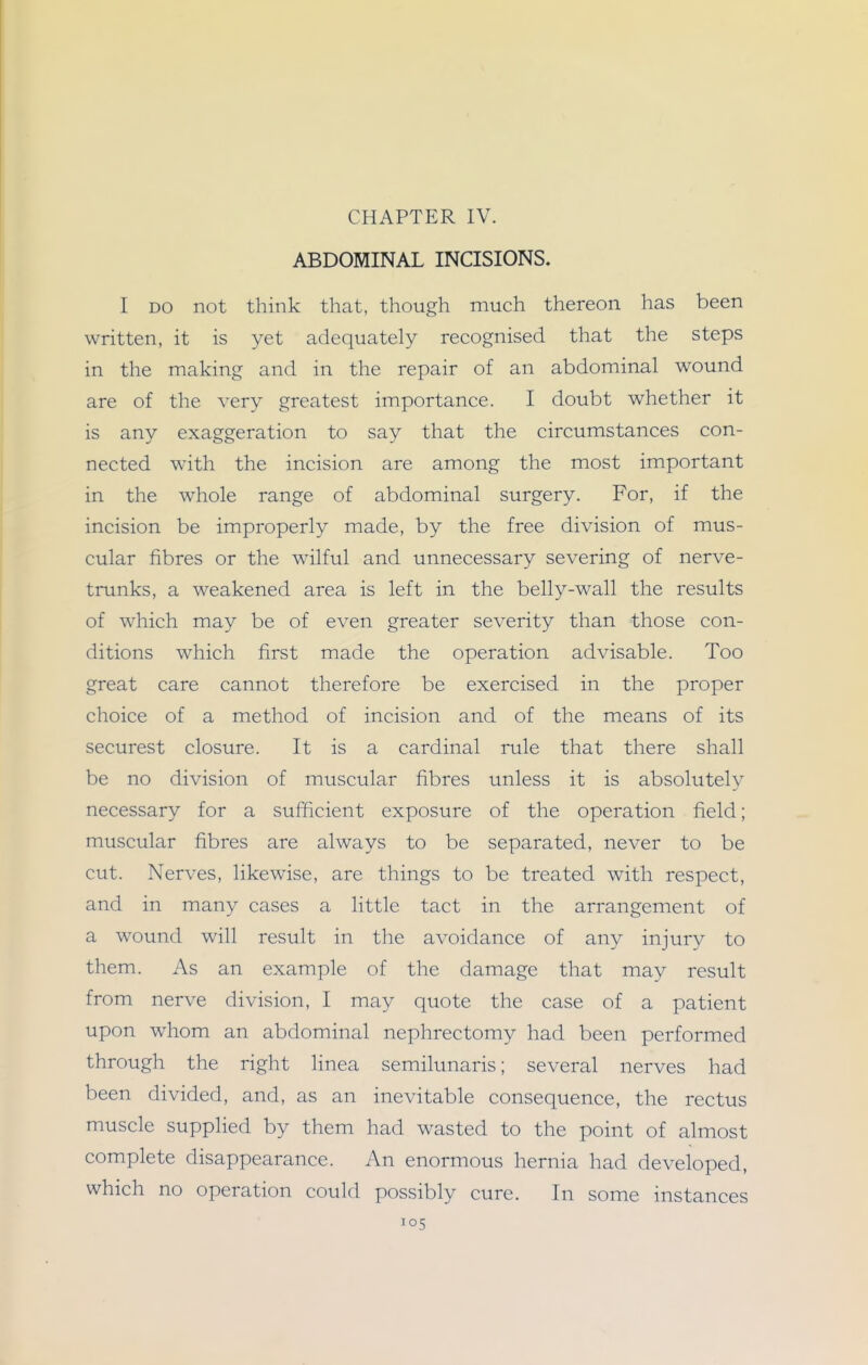 CHAPTER IV. ABDOMINAL INCISIONS. I DO not think that, though much thereon has been written, it is yet adequately recognised that the steps in the making and in the repair of an abdominal wound are of the very greatest importance. I doubt whether it is any exaggeration to say that the circumstances con- nected with the incision are among the most important in the whole range of abdominal surgery. For, if the incision be improperly made, by the free division of mus- cular fibres or the wilful and unnecessary severing of nerve- trunks, a weakened area is left in the belly-wall the results of which may be of even greater severity than those con- ditions which first made the operation advisable. Too great care cannot therefore be exercised in the proper choice of a method of incision and of the means of its securest closure. It is a cardinal rule that there shall be no division of muscular fibres unless it is absolutely necessary for a sufficient exposure of the operation field; muscular fibres are always to be separated, never to be cut. Nerves, likewise, are things to be treated with respect, and in many cases a little tact in the arrangement of a wound will result in the avoidance of any injury to them. As an example of the damage that may result from nerve division, I may quote the case of a patient upon whom an abdominal nephrectomy had been performed through the right linea semilunaris; several nerves had been divided, and, as an inevitable consequence, the rectus muscle suppHed by them had wasted to the point of almost complete disappearance. An enormous hernia had developed, which no operation could possibly cure. In some instances