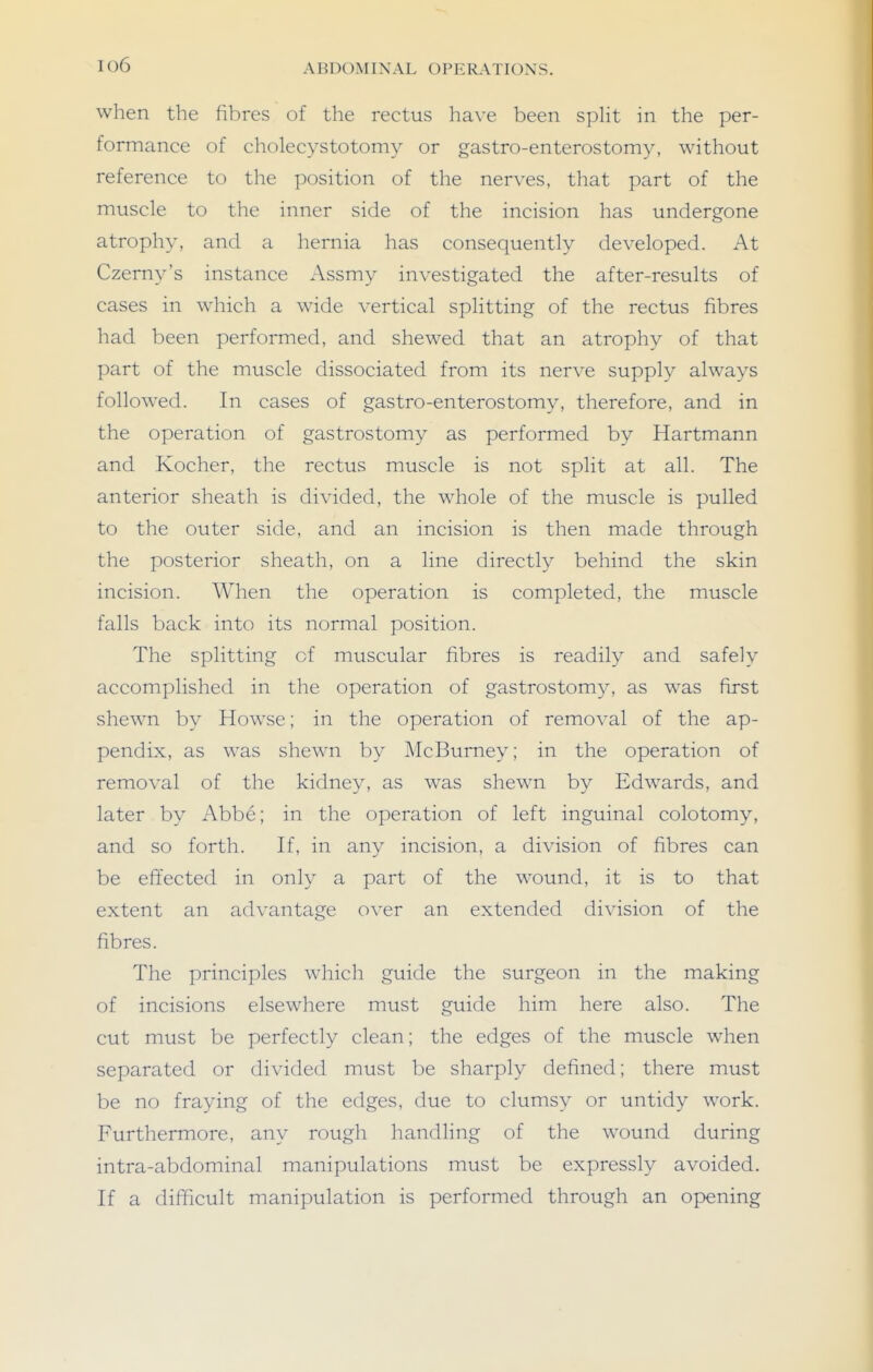 io6 when the fibres of the rectus have been split in the per- formance of cholecystotomy or gastro-enterostomy, without reference to the position of the nerves, that part of the muscle to the inner side of the incision has undergone atrophy, and a hernia has consequently developed. At Czerny's instance Assmy investigated the after-results of cases in which a wide vertical splitting of the rectus fibres had been performed, and shewed that an atrophy of that part of the muscle dissociated from its nerve supply always followed. In cases of gastro-enterostomy, therefore, and in the operation of gastrostomy as performed by Hartmann and Kocher, the rectus muscle is not split at all. The anterior sheath is divided, the whole of the muscle is pulled to the outer side, and an incision is then made through the posterior sheath, on a line directly behind the skin incision. When the operation is completed, the muscle falls back into its normal position. The splitting of muscular fibres is readily and safely accomplished in the operation of gastrostomy, as was first shewn by Howse; in the operation of removal of the ap- pendix, as was shewn by McBurney; in the operation of removal of the kidney, as was shewn by Edwards, and later by Abbe; in the operation of left inguinal colotomy, and so forth. If, in any incision, a division of fibres can be effected in only a part of the wound, it is to that extent an ad\-antage over an extended division of the fibres. The principles which guide the surgeon in the making of incisions elsewhere must guide him here also. The cut must be perfectly clean; the edges of the muscle when separated or divided must be sharply defined; there must be no fraying of the edges, due to clumsy or untidy work. P'urthermore, any rough handling of the wound during intra-abdominal manipulations must be expressly avoided. If a difficult manipulation is performed through an opening