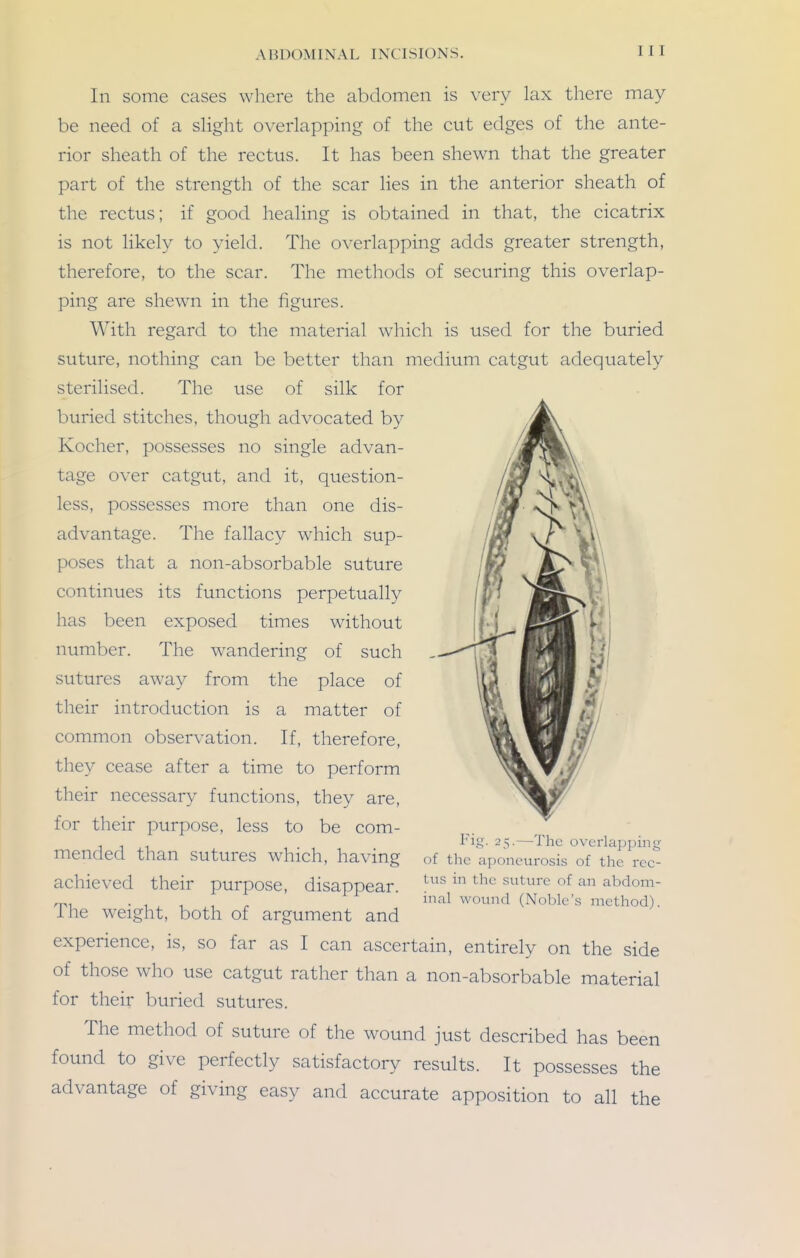 In some cases where the abdomen is very lax there may be need of a slight overlapping of the cut edges of the ante- rior sheath of the rectus. It has been shewn that the greater part of the strength of the scar lies in the anterior sheath of the rectus; if good healing is obtained in that, the cicatrix is not likely to yield. The overlapping adds greater strength, therefore, to the scar. The methods of securing this overlap- ping are shewn in the figures. With regard to the material which is used for the buried suture, nothing can be better than medium catgut adequately sterilised. The use of silk for buried stitches, though advocated by Kocher, possesses no single advan- tage over catgut, and it, question- less, possesses more than one dis- advantage. The fallacy which sup- poses that a non-absorbable suture continues its functions perpetually has been exposed times without number. The wandering of such sutures away from the place of their introduction is a matter of common observation. If, therefore, they cease after a time to perform their necessary functions, they are, for their purpose, less to be com- mended than sutures which, having achieved their purpose, disappear. The weight, both of argument and experience, is, so far as I can ascertain, entirely on the side of those who use catgut rather than a non-absorbable material for their buried sutures. The method of suture of the wound just described has been found to give perfectly satisfactory results. It possesses the advantage of giving easy and accurate apposition to all the Fig. 25.—The overlapping of the aponeurosis of the rec- tus in the suture of an abdom- inal wound (Noble's method).