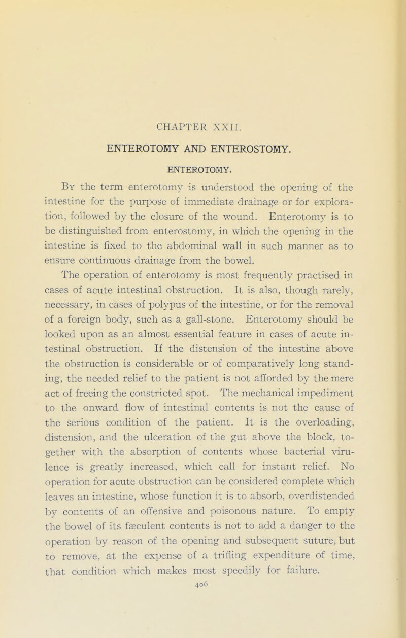 CHAPTER XXII. ENTEROTOMY AND ENTEROSTOMY. ENTEROTOMY. By the term enterotomy is understood the opening of the intestine for the purpose of immediate drainage or for explora- tion, followed by the closure of the wound. Enterotomy is to be distinguished from enterostomy, in which the opening in the intestine is fixed to the abdominal wall in such manner as to ensure continuous drainage from the bowel. The operation of enterotomy is most frequently practised in cases of acute intestinal obstruction. It is also, though rarely, necessary, in cases of polypus of the intestine, or for the removal of a foreign body, such as a gall-stone. Enterotomy should be looked upon as an almost essential feature in cases of acute in- testinal obstruction. If the distension of the intestine above the obstruction is considerable or of comparatively long stand- ing, the needed relief to the patient is not afforded by the mere act of freeing the constricted spot. The mechanical impediment to the onward flow of intestinal contents is not the cause of the serious condition of the patient. It is the overloading, distension, and the ulceration of the gut above the block, to- gether with the absorption of contents whose bacterial viru- lence is greatly increased, which call for instant relief. No operation for acute obstruction can be considered complete which leaves an intestine, whose function it is to absorb, overdistended by contents of an offensive and poisonous nature. To empty the bowel of its fseculent contents is not to add a danger to the operation by reason of the opening and subsequent suture, but to remove, at the expense of a trifling expenditure of time, that condition which makes most speedily for failure.