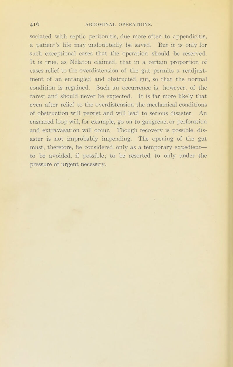 sociated with septic peritonitis, due more often to appendicitis, a patient's life may undoubtedly be saved. But it is only for such exceptional cases that the operation should be reserved. It is true, as Nelaton claimed, that in a certain proportion of cases relief to the overdistension of the gut permits a readjust- ment of an entangled and obstructed gut, so that the normal condition is regained. Such an occurrence is, however, of the rarest and should never be expected. It is far more likely that even after relief to the overdistension the mechanical conditions of obstruction will persist and will lead to serious disaster. An ensnared loop will, for example, go on to gangrene, or perforation and extravasation will occur. Though recovery is possible, dis- aster is not improbably impending. The opening of the gut must, therefore, be considered only as a temporary expedient— to be avoided, if possible; to be resorted to only under the pressure of urgent necessity.