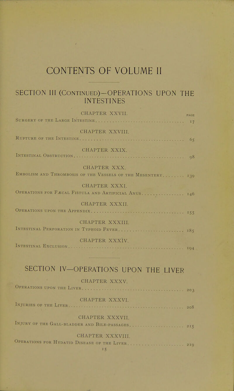 CONTENTS OF VOLUME II SECTION 111 (CONTINUED)-OPERATIONS UPON THE INTESTINES CHAPTER XXVII. p^ce Surgery of the Large Intestine CHAPTER XXVIII. Rupture of the Intestine 5^ CHAPTER XXIX. Intestinal Obstruction gg CHAPTER XXX. Embolism and Thrombosis of the Vessels of the Mesentery 139 CHAPTER XXXI. Operations for F^cal Fistula and Artificial Anus 146 CHAPTER XXXII. Operations upon the Appendix 155 CHAPTER XXXIII. Intestinal Perforation in Typhoid Fever iS- CHAPTER XXXIV. Intestinal Exclusion 194 SECTION IV—OPERATIONS UPON THE LIVER CHAPTER XXXV. Operations upon the Liver 20^ CHAPTER XXXVI. Injuries of the Liver CHAPTER XXXVII. Injury of the GALL-nLADUER and Bile-passages CHAPTER XXXVIII. Operations for Hydatid Disisase ok the Liver. . 215 219 IS
