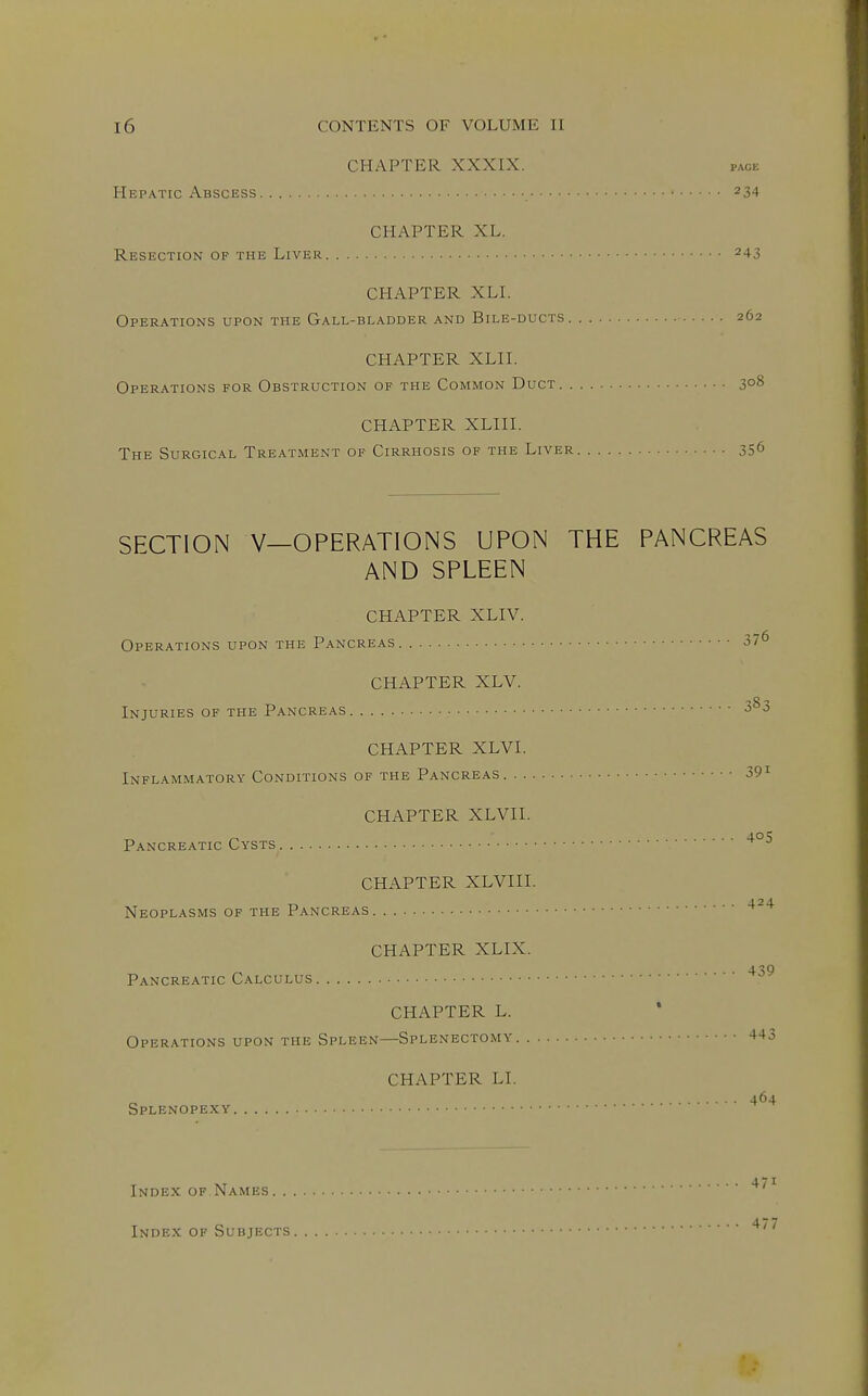 CHAPTER XXXIX. page Hepatic Abscess 234 CHAPTER XL. Resection OF THE Liver 243 CHAPTER XLI. Operations upon the Gall-bladder and Bile-ducts 262 CHAPTER XLII. Operations for Obstruction of the Common Duct 3°^ CHAPTER XLIII. The Surgical Treatment of Cirrhosis of the Liver 35^ SECTION V—OPERATIONS UPON THE PANCREAS AND SPLEEN CHAPTER XLIV. Operations upon the Pancreas 37^ CHAPTER XLV. Injuries of the Pancreas ^ CHAPTER XLVI. Inflammatory Conditions of the Pancreas 39^ CHAPTER XLVII. Pancreatic Cysts CHAPTER XLVIII. CHAPTER XLIX. 4.2 4. Neoplasms OF THE Pancreas 4 iQ Pancreatic Calculus CHAPTER L. Operations upon the Spleen—Splenectomy +-^3 Splenopexy. CHAPTER LI. 464 Index of Names ^'^ Index of Subjects '^'^
