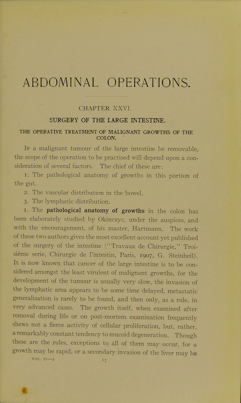 CHAPTER XXVT SURGERY OF THE LARGE INTESTINE. THE OPERATIVE TREATMENT OF MALIGNANT GROWTHS OF THE COLON. If a malignant tumour of the large intestine be removable, the scope of the operation to be practised will depend upon a con- sideration of several factors. The chief of these are: 1. The pathological anatomy of growths in this portion of the gut. 2. The vascular distribution in the bowel. 3. The lymphatic distribution. I. The pathological anatomy of growths in the colon has been elaborately studied by Okinczyc, under the auspices, and with the encouragement, of his master, Hartmann. The work of these two authors gives the most excellent account yet published of the surgery of the intestine (Travaux de Chirurgie, Troi- sieme serie, Chirurgie de I'intestin, Paris, 1907, G. Steinheil). It is now known that cancer of the large intestine is to be con- sidered amongst the least virulent of malignant growths, for the development of the tumour is usually very slow, the invasion of the lymphatic area appears to be some time delayed, metastatic generalisation is rarely to be found, and then only, as a rule, in very advanced cases. The growth itself, when examined after removal during life or on post-mortem examination frequently shews not a fierce activity of cellular proliferation, but, rather, a remarkably constant tendency to mucoid degeneration. Though these are the rules, exceptions to all of them may occur, for a growth may be rapid, or a secondary invasion of the liver may be