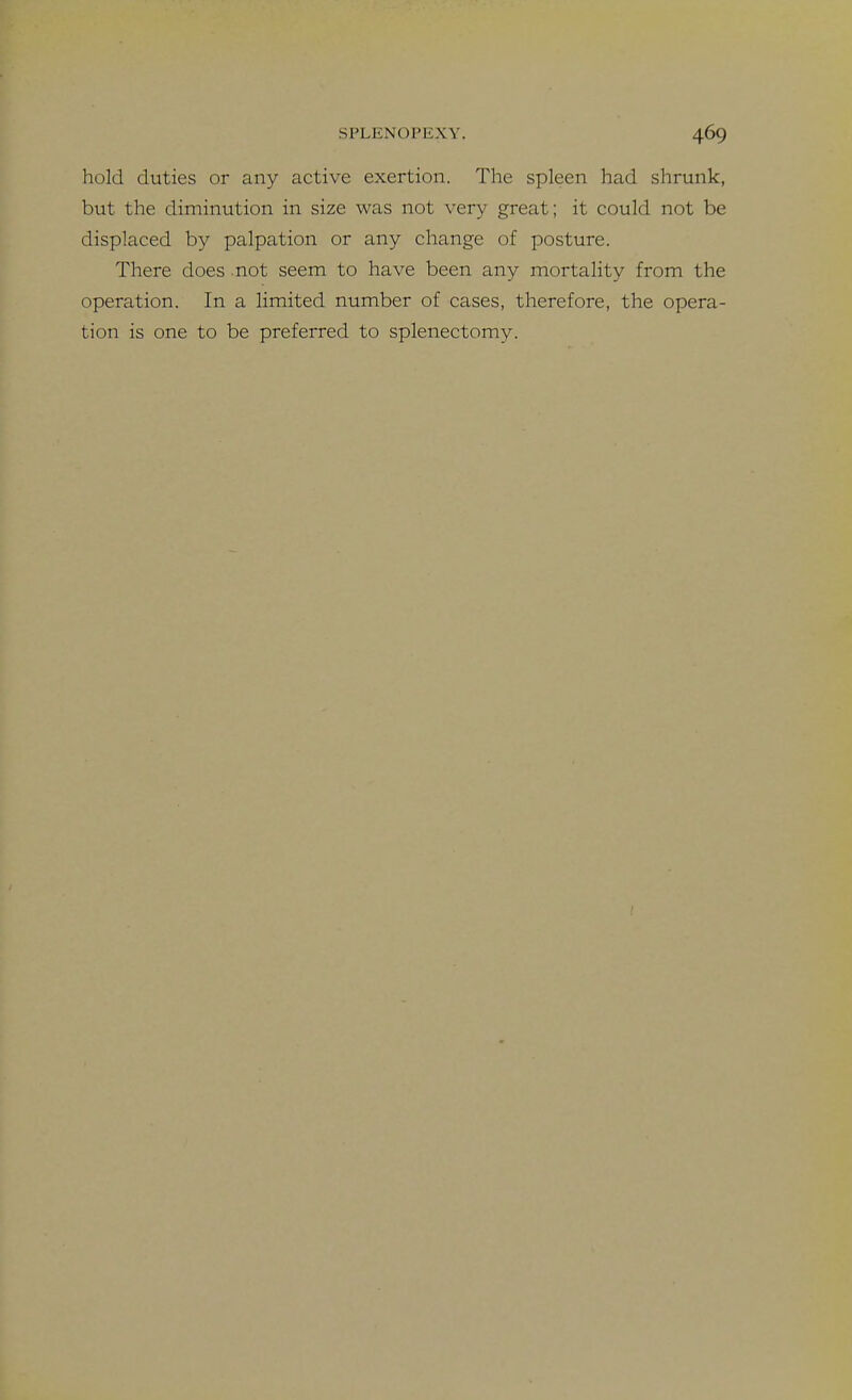 hold duties or any active exertion. The spleen had shrunk, but the diminution in size was not very great; it could not be displaced by palpation or any change of posture. There does not seem to have been any mortality from the operation. In a limited number of cases, therefore, the opera- tion is one to be preferred to splenectomy.