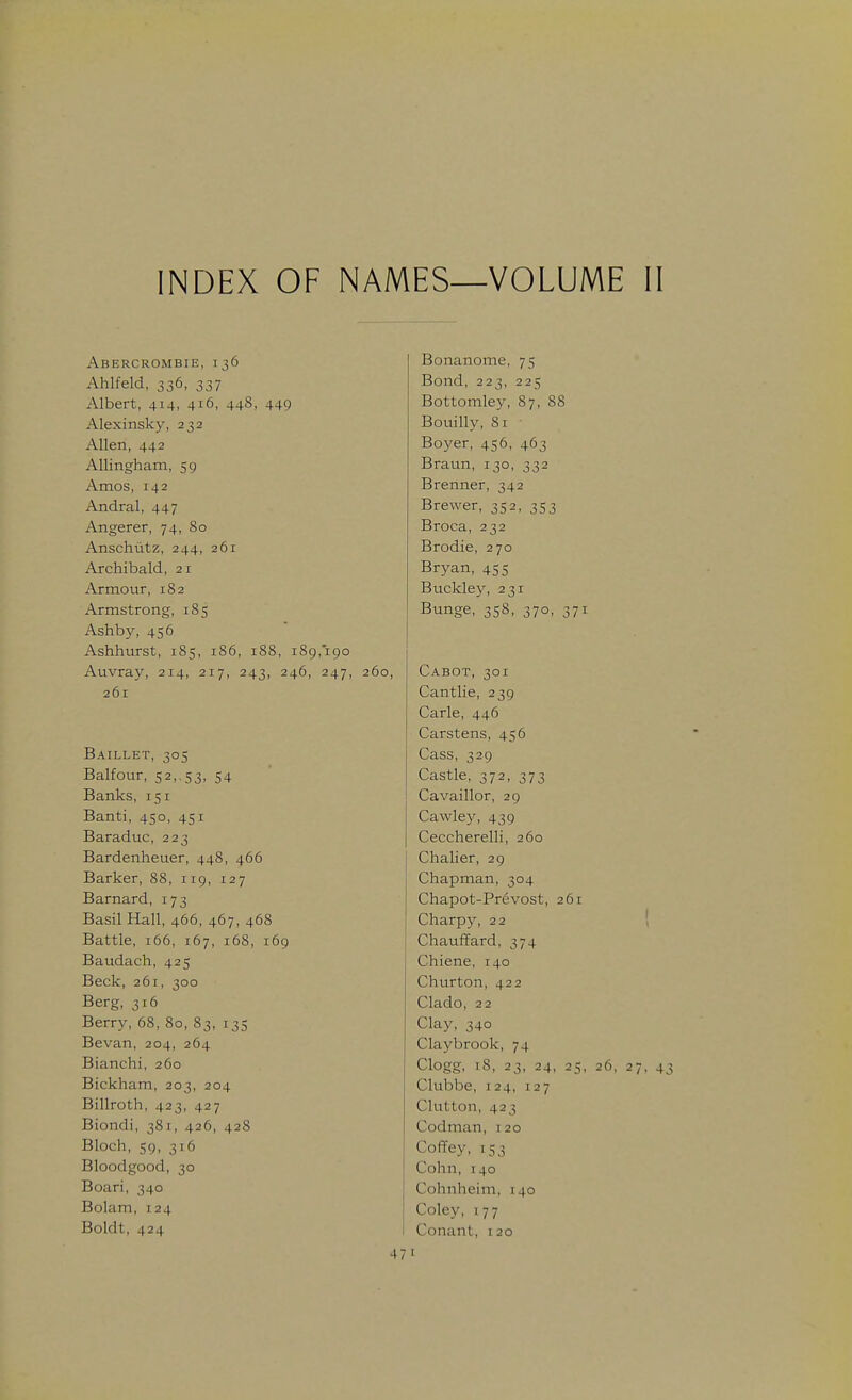 INDEX OF NAMES—VOLUME II Abercrombie, 136 Bonanome, 75 Ahlfeld, 336, 337 Bond, 223, 225 Albert, 414, 416, 448, 449 Bottomley, 87, 88 Alexinsky, 232 Bouilly, 81 Allen, 442 Boyer, 456, 463 Allingham, 59 Braun, 130, 332 Amos, 142 Brenner, 342 Andral, 447 Brewer, 352, 353 Angerer, 74, 80 Broca, 232 Anschutz, 244, 261 Brodie, 270 Archibald, 21 Bryan, 455 Armour, 182 Buckle3% 231 Armstrong, 185 Bunge, 358, 370, 371 Ashby, 456 Ashhurst, 185, 186, 188, 189,190 Auvray, 214, 217, 243, 246, 247, 260, Cabot, 301 261 Cantlie, 239 Carle, 446 Carstens, 456 Baillet, 305 Cass, 329 Balfour, 52, 53, 54 Castle, 372, 373 Banks, 151 Cavaillor, 29 Banti, 450, 451 Cawley, 439 Baraduc, 223 Ceccherelli, 260 Bardenheuer, 448, 466 Chalier, 29 Barker, 88, 119, 127 Chapman, 304 Barnard, 173 Chapot-Pr6vost, 261 Basil Hall, 466, 467, 468 Charpy, 22 ( Battle, 166, 167, 168, 169 Chauffard, 374 Baudach, 425 Chiene, 140 Beck, 261, 300 Churton, 422 Berg, 316 Clado, 22 Berry, 68, 80, 83, 135 Clay, 340 Bevan, 204, 264 Claybrook, 74 Bianchi, 260 Clogg, 18, 23, 24, 25, 26, 27, 43 Bickham, 203, 204 Clubbe, 124, 127 Billroth, 423, 427 Clutton, 423 Biondi, 381, 426, 428 Codman, 120 Bloch, 59, 316 Coffey, 153 Bloodgood, 30 Cohn, 140 Boari, 340 Cohnheim, 140 Bolam, 124 Coley, 177 Boldt, 424 Conant, i 20