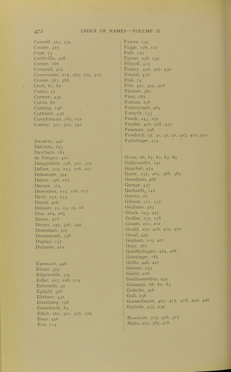 Connell, 323, 334 Cooper, 325 Cope, 73 Cordivilla, 42S Corner, 166 Cotterell, 419 Courvoisier, 215, 265, 275, 425 Cowen, 387, 388 Croft, 81, 82 Cunco, 22 Curnow, 439 Curtis, 80 Cushing, 148 Cuthbert, 436 Curschmann, 1S5, 192 Czerny, 301, 302, 340 Dalziel, 442 DaCosta, 253 Dawbarn, 1S2 de Treigny, 422 Delageniere, 198, 301, 305 Delbet, 222, 223, 226, 227 Delezeune, 394 Delore, 198, 202 Deroye, 374 Desrosiers, 215, 216, 217 Deve, 232, 233 Dixon, 406 Dobson, 22, 23, 25, 26 Don, 264, 265 Doran, 416 Doyen, 345, 346, 349 Dreesman, 395 Drummond, 358 Duplay, 137 Durante, 422 Ebehart, 446 Ebner, 395 Edgeworth, 339 Edler, 207, 208, 214 Edmunds, 59 Egdahl, 396 Ehrhart, 430 Eiselsberg, 198 Eisendrath, 83 Elliot, 262, 3or, 305, 324 Esau, 446 Eve, 114 FAIiliR, 139 Fagge, 126, 127 Falk, 142 Fayrer, 238, 239 Filipoff, 41 2 Finney, 426, 427, 430 Finotti, 416 Fisk, 74 Fitz, 391, 395, 406 Flexner, 381 Flint, 185 Fontan, 236 Fontoynant, 463 Forsyth, 133 Frank, 243, 252 Franke, 426, 428, 430 Freeman, 248 Friedrich, 25, 30, 32, 41, 407, 411, 412 Furbringer, 274 Gage, 66, 67, 80, 83, 89 Gallavardin, 141 Gaucher, 454 Garre, 232, 260, 388, 389 Geordano, 468 George, 437 Gerhardt, 142 Gerota, 22 Gibson, iii, 137 Giuliano, 463 Gluck, 243, 447 Godlee, 237, 238 Gosset, 201, 202 Gould, 270, 406, 419, 422 Graaf, 439 Graham, 219, 407 Gray, 265 Greiffenhagen, 464, 468 Griesinger, 185 Grillo, 446, 447 Grimm, 243 Guibe, 206 Guidiceandrea, 439 Guiseppi, 68, 80, 83 Gulecke, 396 Gull, 238 Gussenbauer, 407, 417- 4iS, 422, 448 Guthrie, 433, 434 Haasler, 315, 316, 317 Hahn, 207, 385, 416