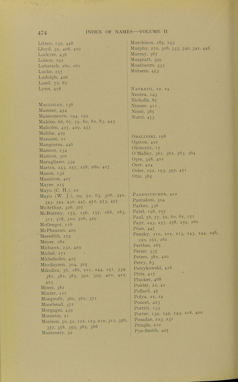 Litten, 130, 44S Lloyd, ,59, 408, 409 Lockyer, 436 Loison, 192 Lubarsch, 260, 261 Lucke, 257 Ludolph, 406 Lund, 72, 87 Lynn, 418 Maclogan, 136 Mainzer, 454 Maissoneuve, 194, 199 Makins, 66, 67, 79, 80, 82, S3, 443 Malcolm, 427, 429, 433 Malthe, 429 Manasse, 21 Mangiurea, 446 Hanson, 234 Manton, 300 Maragliano, 334 Martin, 243, 257, 258, 260, 417 Mason, 132 Masseron, 407 Mayer, 215 Mayo (C. H.), 22 Mayo (W. J.), 29, 52, 63, 306, 342, 343, 344, 432, 447. 452- 453. 457 McArthur, 306, 307 McBurney, 155, 156, i57. 166, 183, 317. 318. 322, 326, 329 McGregor, 116 McPhearan, 409  Meredith, 275 Meyer, 182 Michaux, 232, 429 Michel, 271 Michelsohn, 425 Micolaysen, 304, 305 Mikulicz, 58, 186, 211, 244, 251, 334- 381, 382, 38s, 392, 399. 400, 422, 423 Minni, 382 Mixter, 121 Monprofit, 360, 361, 371 Moorhead, 372 Morgagni, 439 Morestin, 21 Morison, 50, 52, 122, 123, 210, 311, 356, 357. 358, 359. 36s. 366 Mvimmery, 52 Murchison, 185, 193 Murphy, 270, 306, 333, 340, 342, 446 Murray, 367 Muspratt, 399 Mussbaum, 333 Mtitsem, 453 Navratil, 22, 24 Neutra, 143 Nicholls, 87 Nimier, 411. Ninni, 385 Nurci, 453 Obalinski, 198 Ogston, 422 Okinczyc, 17 O'Malley, 361, 362, 363, 364 Opie, 398, 402 Oser, 424 Osier, 192, 193, 395, 451 Otis, 38s Pagenstecher, 422 Pantaloni, 304 Parkes, 336 Patel, 198, 202 Paul, 56, 57, 59, 60, 62, 151 Payr, 243, 257, 258, 259, 260 Pean, 447 Pensky, 210, 212, 213, 243, 244, 246, 250, 251, 261 Perthes, 265 Perier, 335 Peters, 380, 420 Petry, 83 Petrykowski, 416 Pitts, 417 Pliicker, 468 Poirier, 22, 42 Pollard, 45 Polya, 22, 24 Poncet, 423 Porritt, 133 Porter, 139, 142, i43- 218, 400 Posadas, 223, 231 Pringle, 210 Pye-Smith, 407