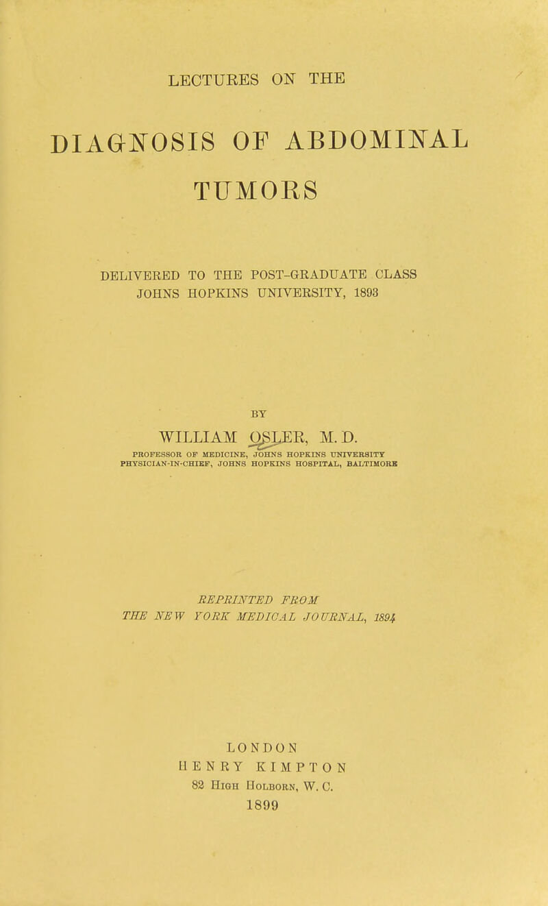 LECTURES ON THE DIAGNOSIS OF ABDOMIJSTAL TUMORS DELIVERED TO THE POST-GRADUATE CLASS JOHNS HOPKINS UNIVERSITY, 1893 BY WILLIAM OgLER, M. D. PROFESSOR OF MEDICINE, JOHKS HOPKINS UNIVERSITT PHYSIOIAN-IN-OHIKF, JOHNS HOPBUNS HOSPITAL, BALTIMORK REPRINTED FROM TEE NEW YORK MEDICAL JOURNAL, 1894 LONDON HENRY KIMPTON 82 High Holborn, W. C. 1899