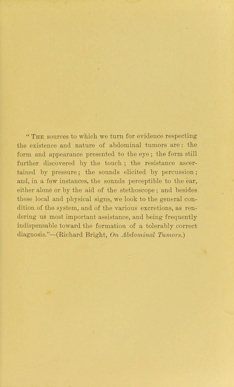 The sources to which, we turn for evidence respecting the existence and nature of abdominal tumors are: the form and appearance presented to the eye; the form still further discovered by the touch ; the resistance ascer- tained by pressure; the sounds elicited by percussion; and, in a few instances, the sounds perceptible to the ear, either alone or by the aid of the stethoscope ; and besides these local and physical signs, we look to the general con- dition of the system, and of the various excretions, as ren- dering us most important assistance, and being frequently indispensable toward the formation of a tolerably correct diagnosis.—(Richard Bright, On Abdominal Tumors.)