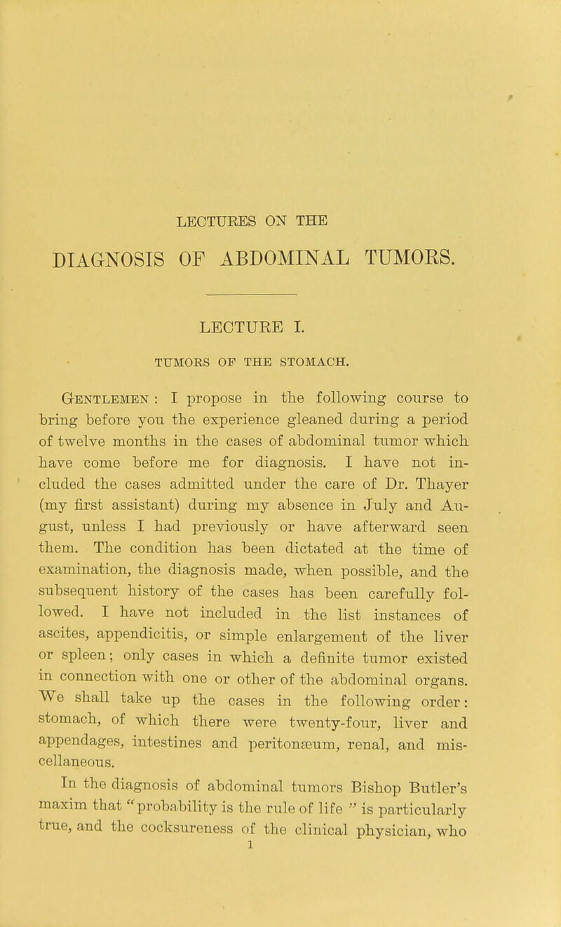 DIAGNOSIS OF ABDOMINAL TUMORS. LECTURE L TUMORS OF THE STOMACH. Gentlemen : I propose in the following course to bring before you the experience gleaned during a period of twelve months in the cases of abdominal tumor which have come before me for diagnosis. I have not in- cluded the cases admitted under the care of Dr. Thayer (my first assistant) during my absence in July and Au- gust, unless I had previously or have afterward seen them. The condition has been dictated at the time of examination, the diagnosis made, when possible, and the subsequent history of the cases has been carefully fol- lowed. I have not included in the list instances of ascites, appendicitis, or simple enlargement of the liver or spleen; only cases in which a definite tumor existed in connection with one or other of the abdominal organs. We shall take up the cases in the following order: stomach, of which there were twenty-four, liver and appendages, intestines and peritonaeum, renal, and mis- cellaneous. In the diagnosis of abdominal tumors Bishop Butler's maxim that probability is the rule of life  is particularly true, and the cocksureness of the clinical physician, who