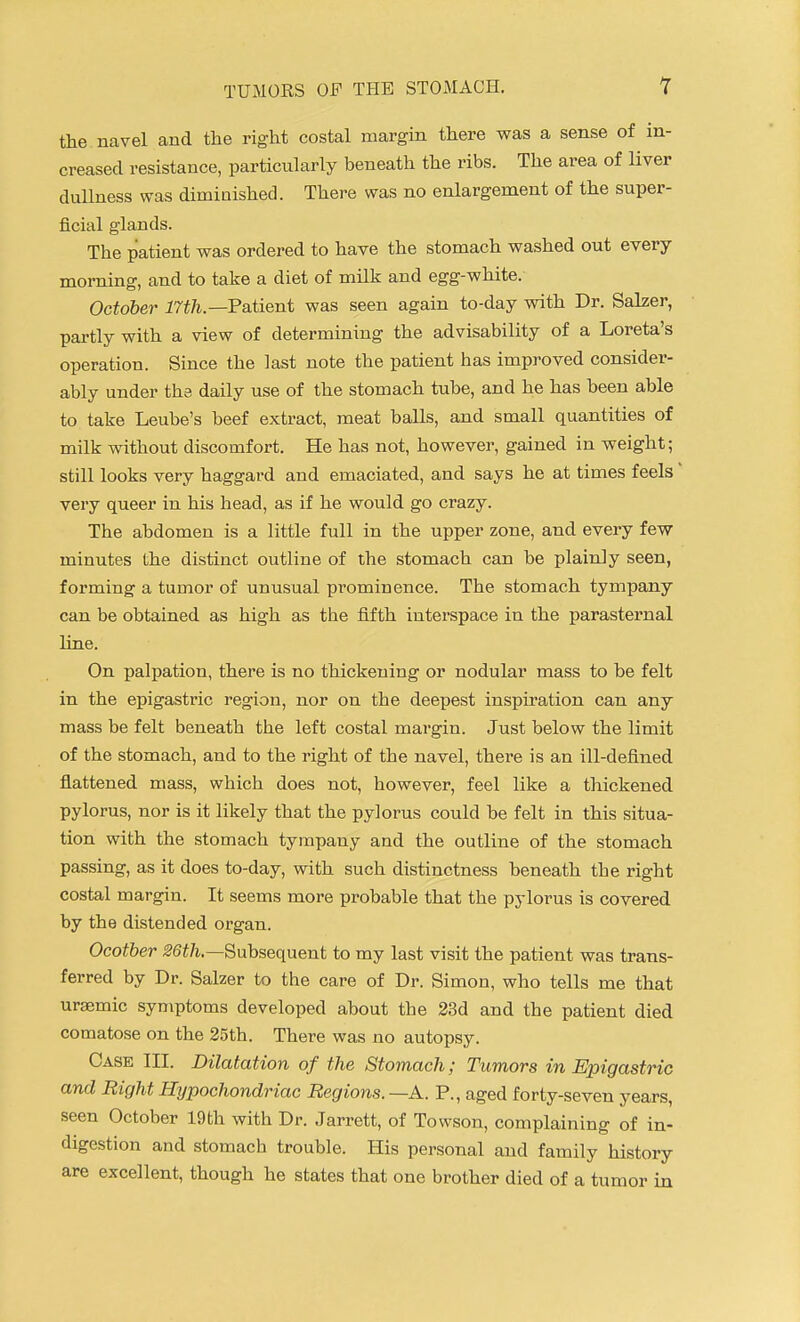 the navel and the right costal margin there was a sense of in- creased resistance, particularly beneath the ribs. The area of liver dullness was dimiaished. There was no enlargement of the super- ficial glands. The patient was ordered to have the stomach washed out every morning, and to take a diet of milk and egg-white. October 17th.—Patient was seen again to-day with Dr. Salzer, partly with a view of determining the advisability of a Loreta's operation. Since the last note the patient has improved consider- ably under tha daily use of the stomach tube, and he has been able to take Leube's beef extract, meat balls, and small quantities of milk without discomfort. He has not, however, gained in weight; still looks very haggard and emaciated, and says he at times feels very queer in his head, as if he would go crazy. The abdomen is a little full in the upper zone, and every few minutes the distinct outline of the stomach can be plainly seen, forming a tumor of unusual prominence. The stomach tympany can be obtained as high as the fifth interspace in the parasternal line. On palpation, there is no thickening or nodular mass to be felt in the epigastric region, nor on the deepest inspiration can any mass be felt beneath the left costal margin. Just below the limit of the stomach, and to the right of the navel, there is an ill-defined flattened mass, which does not, however, feel like a thickened pylorus, nor is it likely that the pylorus could be felt in this situa- tion with the stomach tympany and the outline of the stomach passing, as it does to-day, with such distinctness beneath the right costal margin. It seems more probable that the pylorus is covered by the distended organ. Ocotber m/i.—Subsequent to my last visit the patient was trans- ferred by Dr. Salzer to the care of Dr. Simon, who tells me that uraemic symptoms developed about the 23d and the patient died comatose on the 25th. There was no autopsy. Case III. Dilatation of the Stomach; Tumors in Epigastric and Right Hypochondriac Regions. —A. P., aged forty-seven years, seen October 19th with Dr. Jarrett, of Towson, complaining of in- digestion and stomach trouble. His personal and family history are excellent, though he states that one brother died of a tumor in