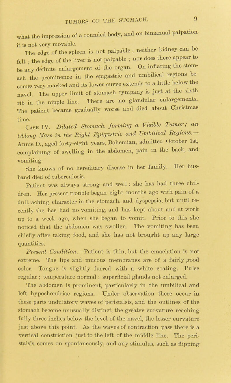what the impression of a rounded body, and on bimanual palpation- it is not very movable. The edge of the spleen is not palpable ; neither kidney can be felt • the edge of the liver is not palpable ; nor does there appear to be anv definite enlargement of the organ. On inflating the stom- ach the pi-ominence in the epigastric and umbilical regions be- comes very marked and its lower curve extends to a little below the navel. The upper limit of stomach tympany is just at the sixth rib in the nipple line. There are no glandular enlargements. The patient became graduaUy worse and died about Christmas time. Case IV. Dilated Stomach, forming a Visible Tumor; an Oblong Mass in the Bight Epigastric and Umbilical Regions.— Annie D., aged forty-eight years, Bohemian, admitted October 1st, complainmg of swelling in the abdomen, pain in the back, and vomiting. She knows of no hereditary disease in her family. Her hus- band died of tuberculosis. Patient was always strong and well ; she has had three chil- dren. Her present trouble began eight months ago with pain of a dull, aching character in the stomach, and dyspepsia, but until re- cently she has had no vomiting, and has kept about and at work up to a week ago, when she began to vomit. Prior to this she noticed that the abdomen was swollen. The vomiting has been chiefly after taking food, and she has not brought up any large quantities. Present Condition.—Patient is thin, but the emaciation is not extreme. The lips and mucous membranes are of a fairly good color. Tongue is slightly furred with a white coating. Pulse regular ; temperature normal ; superficial glands not enlarged. The abdomen is prominent, particularly in the umbilical and left hypochondriac regions. Under observation there occur in these parts undulatory waves of peristalsis, and the outlines of the stomach become unusually distinct, the greater cirrvature reaching fully three inches below the level of the navel, the lesser curvature just above this point. As the waves of contraction pass there is a vertical constriction just to the left of the middle line. The peri- stalsis comes on spontaneously, and any stimulus, such as flipping