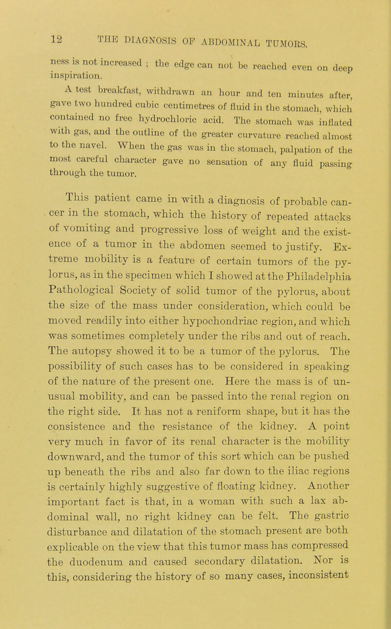 iiess is not increased ; the edge can not be reached even on deep inspiration. A test breakfast, withdi-awn an hour and ten minutes after, gave two hundred cubic centimetres of fluid in the stomach, which contained no free hydrochloric acid. The stomach was inflated with gas, and the outline of the greater curvature reached almost to the navel. When the gas was in the stomach, palpation of the most careful character gave no sensation of any fluid passing through the tumor. can- This patient came in with a diagnosis of probable cer in the stomach, which the history of repeated attacks of vomiting and progressive loss of weight and the exist- ence of a tumor in the abdomen seemed to justify. Ex- treme mobility is a feature of certain tumors of the py- lorus, as in the specimen which I showed at the Philadelphia Pathological Society of solid tumor of the pylorus, about the size of the mass under consideration, which could be moved readily into either hypochondriac region, and which was sometimes completely under the ribs and out of reach. The aiitopsy showed it to be a tumor of the pylorus. The possibility of such cases has to be considered in speaking of the nature of the present one. Here the mass is of un- usual mobility, and can be passed into the renal region on the right side. It has not a reniform shape, but it has the consistence and the resistance of the kidney. A point very much in favor of its renal character is the mobility downward, and the tumor of this sort which can be pushed up beneath the ribs and also far down to the iliac regions is certainly highly suggestive of floating kidney. Another important fact is that, in a woman with such a lax ab- dominal wall, no right kidney can be felt. The gastric disturbance and dilatation of the stomach present are both explicable on the view that this tumor mass has compressed the duodenum and caused secondary dilatation. Nor is this, considering the history of so many cases, inconsistent