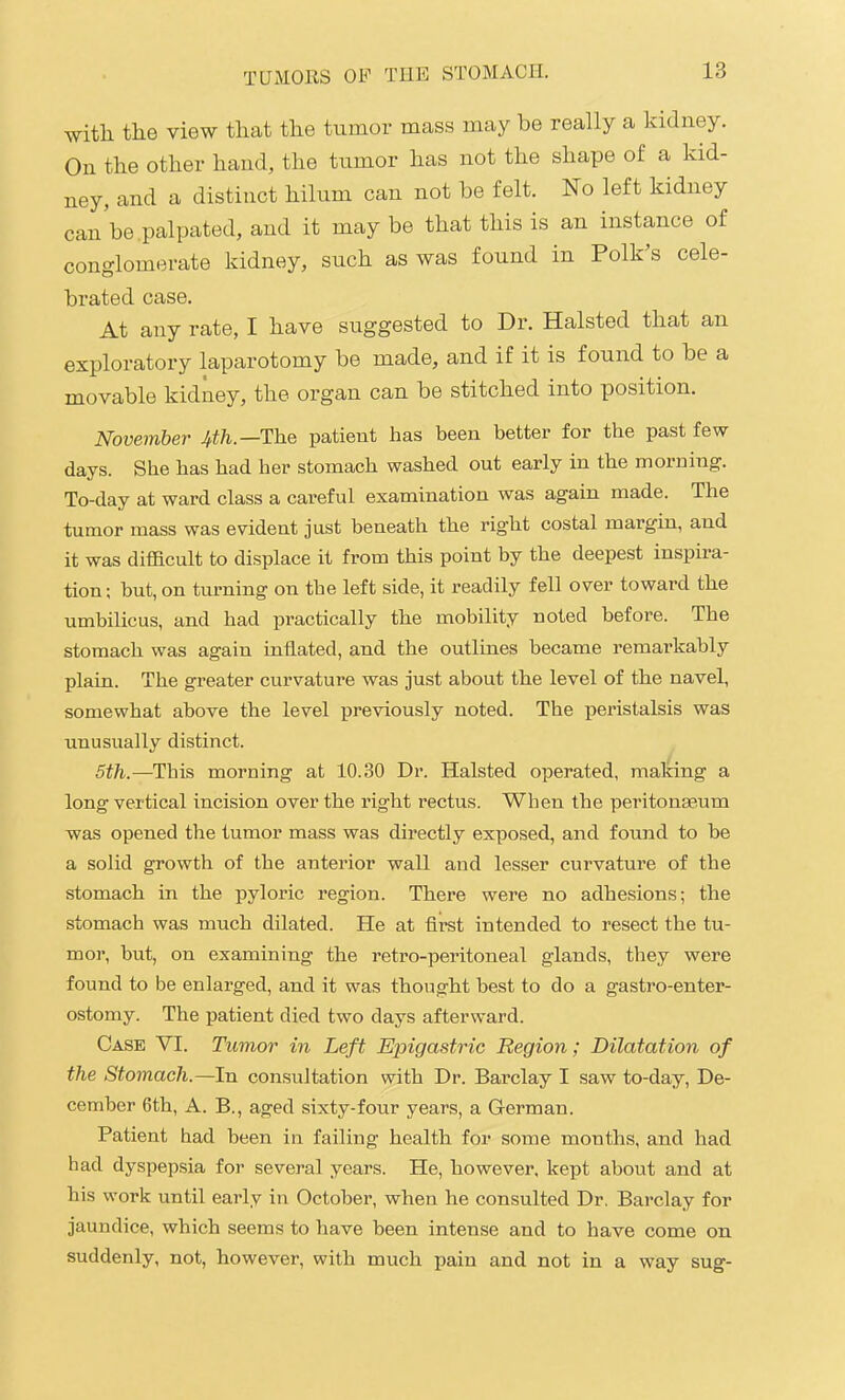 with the view that the tumor mass may be really a kidney. On the other hand, the tumor has not the shape of a kid- ney, and a distinct hilum can not be felt. No left kidney can be .palpated, and it may be that this is an instance of conglomerate kidney, such as was found in Polk's cele- brated case. At any rate, I have suggested to Dr. Halsted that an exploratory laparotomy be made, and if it is found to be a movable kidney, the organ can be stitched into position. November Jfth.—Th.& patient has been better for the past few days. She has had her stomach washed out early in the morning. To-day at ward class a careful examination was again made. The tumor mass was evident just beneath the right costal margin, and it was difficult to displace it from this point by the deepest inspira- tion ; but, on tmming on the left side, it readily fell over toward the umbilicus, and had practically the mobility noted before. The stomach was again inflated, and the outlines became remarkably plain. The greater curvature was just about the level of the navel, somewhat above the level previously noted. The peristalsis was unusually distinct. 5th.—This morning at 10.30 Dr. Halsted operated, malong a long vertical incision over the right rectus. When the peritonaeum was opened the tumor mass was directly exposed, and found to be a solid growth of the anterior wall and lesser curvature of the stomach in the pyloric region. There were no adhesions; the stomach was much dilated. He at first intended to resect the tu- mor, but, on examining the retro-peritoneal glands, they were found to be enlarged, and it was thought best to do a gastro-enter- ostomy. The patient died two days afterward. Case VI. Tumor in Left Epigastric Region; Dilatation of the Stomach.—hi consultation with Dr. Barclay I saw to-day, De- cember 6th, A. B., aged sixty-four years, a German. Patient had been in failing health for some months, and had had dyspepsia for several years. He, however, kept about and at his work until early in October, when he consulted Dr. Barclay for jaundice, which seems to have been intense and to have come on suddenly, not, however, with much pain and not in a way sug-