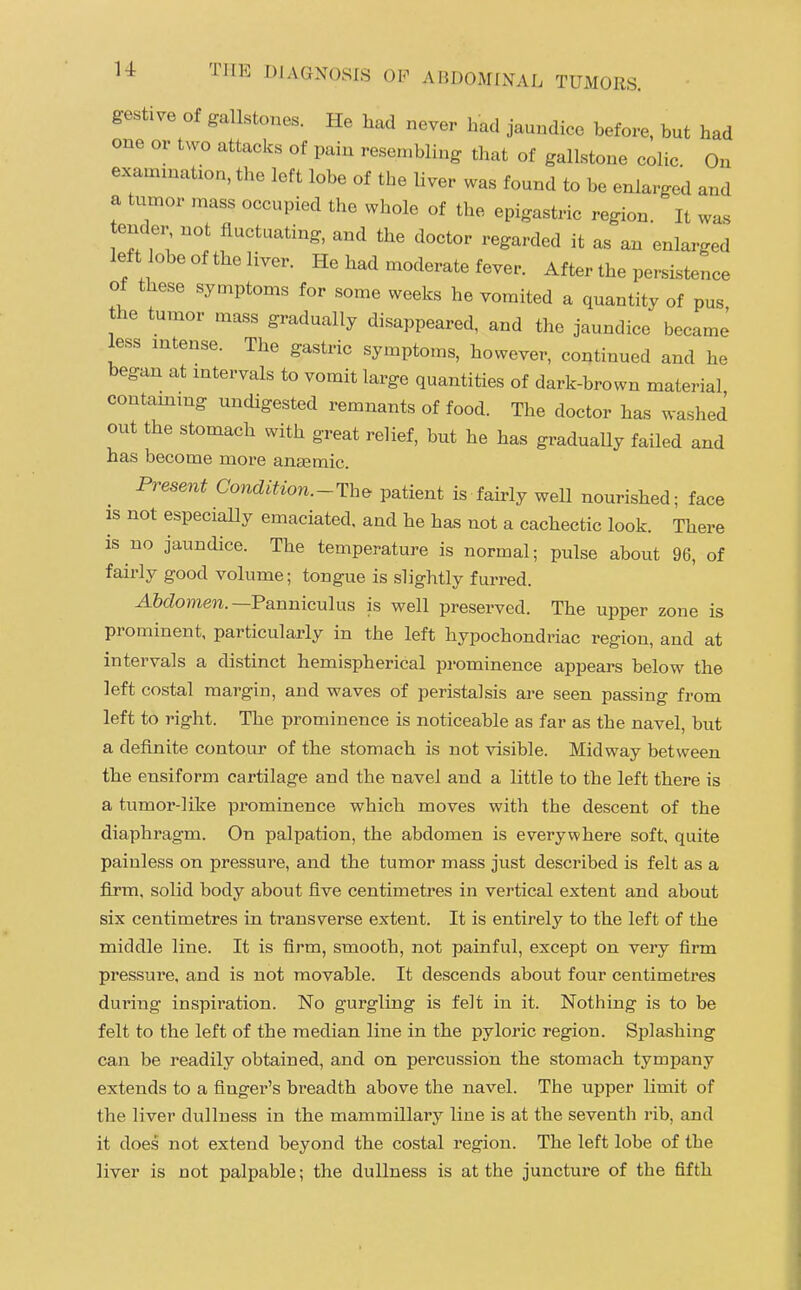 gestive of gallstones. He had never had jaundice before, but had one or two attacks of pain resembling that of gallstone colic On examination, the left lobe of the liver was found to be enlarged and a tumor mass occupied the whole of the epigastric region. It was ende fluctuating, and the doctor regarded it as an enlarged left obe of the liver. He had moderate fever. After the persistence of these symptoms for some weeks he vomited a quantity of pus the tumor mass gradually disappeared, and the jaundice becamj less intense. The gastric symptoms, however, continued and he began at mtervals to vomit large quantities of dark-brown material contammg undigested remnants of food. The doctor has washed out the stomach with great relief, but he has graduaUy failed and has become more anEemic. Present Condition.-Th^ patient is fairly weU nourished; face IS not especiaUy emaciated, and he has not a cachectic look. There is no jaundice. The temperature is normal; pulse about 96, of fairly good volume; tongue is slightly furred. AMomera.—Panniculus is well preserved. The upper zone is prominent, particularly in the left hypochondriac region, and at intervals a distinct hemispherical prominence appears below the left costal margin, and waves of peristalsis are seen passing from left to right. The prominence is noticeable as far as the navel, but a definite contour of the stomach is not visible. Midway between the ensiform cartilage and the navel and a little to the left there is a tumor-like prominence which moves with the descent of the diaphragm. On palpation, the abdomen is everywhere soft, quite painless on pressure, and the tumor mass just described is felt as a firm, solid body about five centimetres in vertical extent and about six centimetres in transverse extent. It is entirely to the left of the middle line. It is firm, smooth, not painful, except on very firm pressure, and is not movable. It descends about four centimetres during inspiration. No gurgling is felt in it. Nothing is to be felt to the left of the median line in the pyloric region. Splashing can be readily obtained, and on percussion the stomach tympany extends to a finger's breadth above the navel. The upper limit of the liver dullness in the mammillary line is at the seventh rib, and it does not extend beyond the costal region. The left lobe of the liver is not palpable; the dullness is at the juncture of the fifth