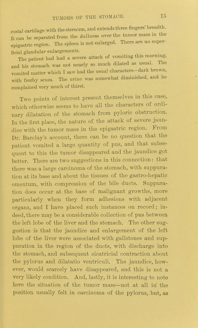 costal cartilage with the sternum, and extends three fingers' breadth. It can be separated from the dullness over the tumor mass m the epigastric region. The spleen is not enlarged. There are no super- ficial glandular enlargements. The patient had had a severe attack of vomiting this morning, and his stomach was not nearly so much dUated as usual. The vomited matter which I saw had the usual characters-dark brown, with frothy scum. The urine was somewhat diminished, and he complained very much of thirst. Two points of interest present themselves in this case, which otherwise seems to have all the characters of ordi- nary dilatation of the stomach from pyloric obstruction. In the first place, the nature of the attack of severe jaun- dice with the tumor mass in the epigastric region. From Dr. Barclay's account, there can he no question that the patient vomited a large quantity of pus, and that subse- quent to this the tumor disappeared and the jaundice got better. There are two suggestions in this connection: that there was a large carcinoma of the stomach, with suppura- tion at its base and about the tissues of the gastro-hepatic omentum, with compression of the bile ducts. Suppura- tion does occur at the base of malignant growths, more particularly when they form adhesions with adjacent organs, and I have placed such instances on record; in- deed, there may be a considerable collection of pus between the left lobe of the liver and the stomach. The other sug- gestion is that the jaundice and enlargement of the left lobe of the liver were associated with gallstones and sup- puration in the region of the ducts, with discharge into the stomach, and subsequent cicatricial contraction about the pylorus and dilatatio ventriculi. The jaimdice, how- ever, would scarcely have disappeared, and this is not a very likely condition. And, lastly, it is interesting to note here the situation of the tumor mass—not at all in the position usually felt in carcinoma of the pylorus, but, as