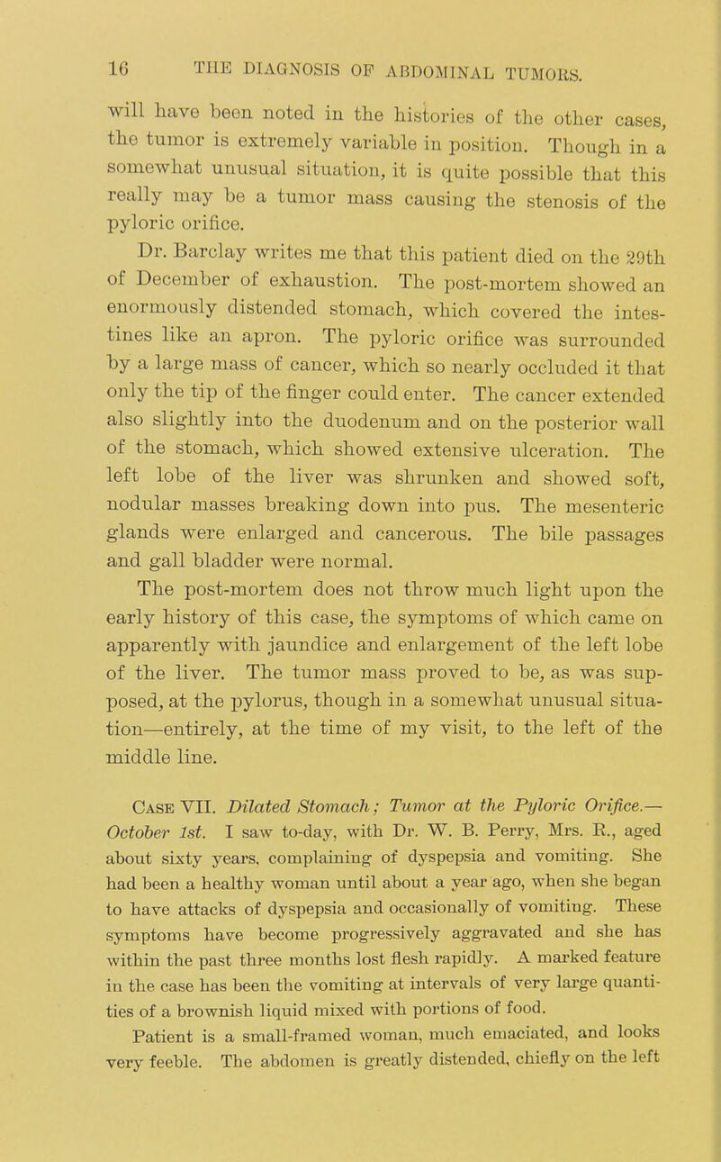 will have been noted in the histories of the other cases, the tumor is extremely variable in position. Though in a somewhat unusual situation, it is quite possible that this really may be a tumor mass causing the stenosis of the pyloric orifice. Dr. Barclay writes me that this patient died on the 29th of December of exhaustion. The post-mortem showed an enormously distended stomach, which covered the intes- tines like an apron. The pyloric orifice was surrounded by a large mass of cancer, which so nearly occluded it that only the tip of the finger could enter. The cancer extended also slightly into the duodenum and on the posterior wall of the stomach, which showed extensive ulceration. The left lobe of the liver was shrunken and showed soft, nodular masses breaking down into pus. The mesenteric glands were enlarged and cancerous. The bile passages and gall bladder were normal. The post-mortem does not throw much light upon the early history of this case, the symptoms of which came on apparently with jaundice and enlargement of the left lobe of the liver. The tumor mass proved to be, as was sup- posed, at the pylorus, though in a somewhat unusual situa- tion—entirely, at the time of my visit, to the left of the middle line. Case VII. Dilated Stomach; Tumor at the Pyloric Orifice.— October 1st. I saw to-day, with Dr. W. B. Perry, Mrs. E., aged about sixty years, complaining of dyspepsia and vomiting. She had been a healthy woman until about a year ago, when she began to have attacks of dyspepsia and occasionally of vomiting. These symptoms have become progressively aggravated and she has within the past three months lost flesh rapidly. A marked feature in the case has been the vomiting at intervals of very large quanti- ties of a brownish liquid mixed with portions of food. Patient is a small-framed woman, much emaciated, and looks very feeble. The abdomen is greatly distended, chiefly on the left