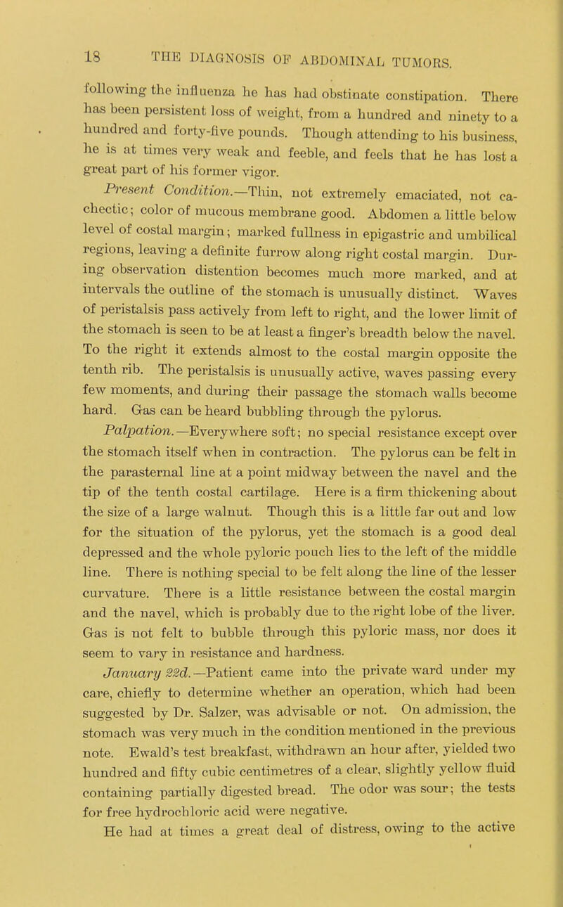 folio wing the inliueiiza he has had obstinate constipation. There has been persistent loss of weight, from a hundred and ninety to a hundred and forty-five pounds. Though attending to his business, he is at times very weak and feeble, and feels that he has lost a great part of his former vigor. Pj-eseni Condition.-Thin, not extremely emaciated, not ca- chectic ; color of mucous membrane good. Abdomen a little below level of costal margin; marked fullness in epigastric and umbilical regions, leaving a definite furrow along right costal margin. Dur- ing observation distention becomes much more marked, and at intervals the outline of the stomach is unusually distinct. Waves of peristalsis pass actively from left to right, and the lower Hmit of the stomach is seen to be at least a finger's breadth below the navel. To the right it extends almost to the costal margin opposite the tenth rib. The peristalsis is unusually active, waves passing every few moments, and during their passage the stomach walls become hard. Gas can be heard bubbling through the pylorus. Palpation. —Everywhere soft; no special resistance except over the stomach itself when in contraction. The pylorus can be felt in the parasternal Kne at a point midway between the navel and the tip of the tenth costal cartilage. Here is a firm thickening about the size of a large walnut. Though this is a little far out and low for the situation of the pylorus, yet the stomach is a good deal depressed and the whole pyloric pouch lies to the left of the middle line. There is nothing special to be felt along the line of the lesser curvature. There is a little resistance between the costal margin and the navel, which is probably due to the right lobe of the liver. Gas is not felt to bubble through this pyloric mass, nor does it seem to vary in resistance and hardness. January 22d. —Patient came into the private ward under my care, chiefly to determine whether an operation, which had been suggested by Dr. Salzer, was advisable or not. On admission, the stomach was very much in the condition mentioned in the previous note. Ewald's test breakfast, withdrawn an hour after, yielded two hundred and fifty cubic centimetres of a clear, slightly yellow fluid containing partially digested bread. The odor was sour; the tests for free hydrochloric acid were negative. He had at times a great deal of distress, owing to the active