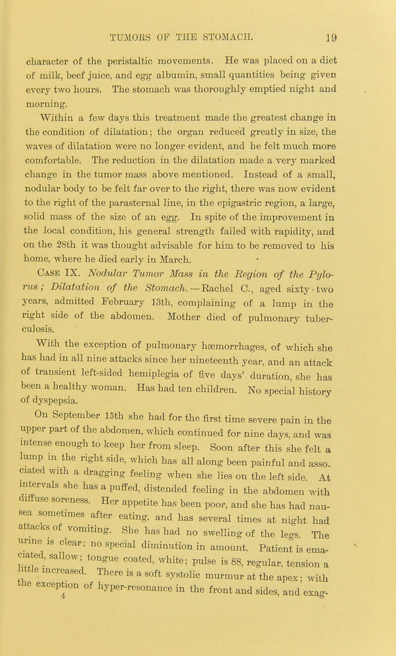 character of the peristaltic movements. He was placed on a diet of milk, beef juice, and egg albumin, small quantities being given every two hours. The stomach was thoroughly emptied night and morning. Withia a few days this treatment made the greatest change in the condition of dilatation; the organ reduced greatly in size, the waves of dilatation were no longer evident, and he felt much more comfortable. The reduction in the dilatation made a very marked change in the tumor mass above mentioned. Instead of a small, nodular body to be felt far over to the right, there was now evident to the right of the parasternal line, in the epigastric region, a large, solid mass of the size of an egg. In spite of the improvement in the local condition, his general strength failed with rapidity, and on the 28th it was thought advisable for him to be removed to his home, where he died early in March. Case IX. Nodular Tumor Mass in the Region of the Pylo- rus ; Dilatation of the Stomach.—BaLchel C, aged sixty-two years, admitted February 13th, complaining of a lump in the right side of the abdomen. Mother died of pulmonary tuber- culosis. With the exception of pulmonary haemorrhages, of which she has had in all nine attacks since her nineteenth year, and an attack of transient left-sided hemiplegia of five days' duration, she has been a healthy woman. Has had ten children. No special history of dyspepsia. On September 15th she had for the first time severe pain in tlie upper part of the abdomen, which continued for nine days, and was mtense enough to keep her from sleep. Soon after this she felt a lump m the right side, which has aU along been painful and asso. ciated with a dragging feeling when she lies on the left side At intervals she has a puflPed, distended feeling in the abdomen with diffuse soreness. Her appetite has been poor, and she has had nau- sea sometimes after eating, and has several times at night had attacks of vomiting. She has had no swelling of the legs The m-ine is clear; no special diminution in amount. Patient is ema- ciated, sallow; tongue coated, white; pulse is 88, regular, tension a ittle mcreased. There is a soft systolic murmur at the apex; with the exception of hyper-resonance in the front and sides, and exa-